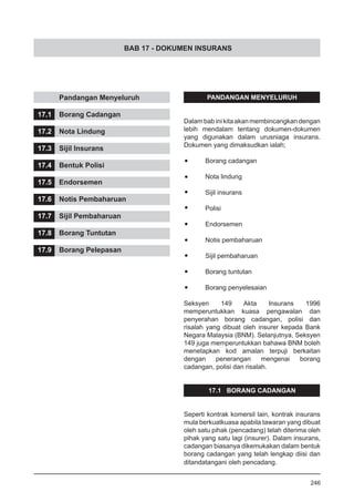 BAB 17 - DOKUMEN INSURANS
	 Pandangan Menyeluruh
17.1	 Borang Cadangan
17.2	 Nota Lindung
17.3	 Sijil Insurans
17.4	 Bentuk Polisi
17.5	 Endorsemen
17.6	 Notis Pembaharuan
17.7	 Sijil Pembaharuan
17.8	 Borang Tuntutan
17.9	 Borang Pelepasan
PANDANGAN MENYELURUH
Dalam bab ini kitaakan membincangkan dengan
lebih mendalam tentang dokumen-dokumen
yang digunakan dalam urusniaga insurans.
Dokumen yang dimaksudkan ialah;
•	 Borang cadangan
•	 Nota lindung
•	 Sijil insurans
•	 Polisi
•	 Endorsemen
•	 Notis pembaharuan
•	 Sijil pembaharuan
•	 Borang tuntutan
•	 Borang penyelesaian
Seksyen 149 Akta Insurans 1996
memperuntukkan kuasa pengawalan dan
penyerahan borang cadangan, polisi dan
risalah yang dibuat oleh insurer kepada Bank
Negara Malaysia (BNM). Selanjutnya, Seksyen
149 juga memperuntukkan bahawa BNM boleh
menetapkan kod amalan terpuji berkaitan
dengan penerangan mengenai borang
cadangan, polisi dan risalah.
17.1 BORANG CADANGAN
Seperti kontrak komersil lain, kontrak insurans
mula berkuatkuasa apabila tawaran yang dibuat
oleh satu pihak (pencadang) telah diterima oleh
pihak yang satu lagi (insurer). Dalam insurans,
cadangan biasanya dikemukakan dalam bentuk
borang cadangan yang telah lengkap diisi dan
ditandatangani oleh pencadang.
246
 