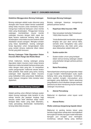 BAB 17 - DOKUMEN INSURANS
Kelebihan Menggunakan Borang Cadangan
Borang cadangan adalah suatu dokumen yang
dirangka oleh insurer dalam bentuk soalselidik
setiap kelas insurans untuk membantu insurer
mengumpul maklumat bertujuan untuk menilai
risiko yang dicadangkan. Penggunaan borang
cadangan membolehkan insurer menilai
cadangan insurans dengan lebih cepat dan
tepat kerana maklumat tentang risiko yang
dicadangkan untuk kelas insurans tertentu telah
disediakan secara seragam. Mengikut amalan
yang biasa dipraktikkan, borang cadangan
kerap digunakan untuk mengenalpasti risiko
yang rendah dimana maklumat diberi dalam
format yang lebih tersusun.
Borang Cadangan Tidak Digunakan Dalam
Insurans Marin Kargo dan Risiko Besar
Untuk makluman, borang cadangan jarang
digunakan dalam insurans marin kargo kerana
keperluan maklumat adalah berbeza antara satu
risiko dengan risiko yang lain. Ini menjadikan
usaha pengumpulan maklumat secara teratur
tidak praktikal. Atas sebab yang sama, borang
cadangan tidak digunakan dalam insurans
yang melibatkan risiko yang besar. Sebaliknya,
suatu tinjauan mengenai risiko tersebut akan
dijalankan.
17.1.1 Struktur Borang Cadangan
Adalah penting untuk difahami bahawa soalan
dalam borang cadangan tidak berakhir di situ
sahaja kerana jika jawapan lengkap bagi
sesuatu soalan telah diberikan tetapi masih
terdapat fakta matan yang tidak diberitahu,
maka pencadang dikehendaki memberitahu
tentang fakta-fakta tersebut.
Kandungan Borang Cadangan
Borang cadangan biasanya mengandungi
perkara-perkara berikut:
1.	 Keperluan Akta Insurans 1996
•	 Satu kenyataan berkaitan Subseksyen
149(4) Akta Insurans 1996:
“Andadikehendakimemberitahudengan
lengkap dan jujur akan semua fakta,
samada anda mengetahui atau patut
mengetahuinya, jika tidak polisi yang
akan dikeluarkan adalah tidak sah”.
2.	 Soalan-soalan Am
•	 Soalan-soalan umum yang terdapat
dalam semua borang cadangan adalah
yang berkaitan dengan perkara-perkara
berikut:
a.	 Nama Pencadang:
Namadiperlukanuntuktujuanpengenalan,tetapi
ia juga mungkin melambangkan suatu aspek
tentang risiko yang dicadangkan. Contohnya,
nama syarikat mungkin menunjukkan jenis
perniagaan yang dijalankan. Nama seseorang
yang diketahui umum dikaitkan dengan perkara-
perkara buruk akan mendorong insurer menolak
cadangan insuransnya.
b.	 Alamat Pencadang:
Maklumat ini diperlukan untuk tujuan surat
menyurat.
c.	 Alamat Risiko:
Risiko selalunya bergantung kepada lokasi
Maklumat ini penting kerana lokasi yang
berisiko tinggi bukan sahaja akan meningkatkan
kemungkinan berlaku kerugian malah ketenatan
kerugian pun mungkin turut meningkat.
Contohnya, sebuah kilang yang didirikan
247
 