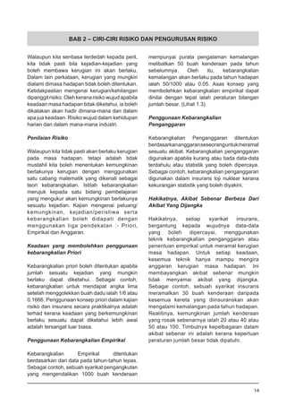 BAB 2 – CIRI-CIRI RISIKO DAN PENGURUSAN RISIKO
Walaupun kita sentiasa terdedah kepada peril,
kita tidak pasti bila kejadian-kejadian yang
boleh membawa kerugian ini akan berlaku.
Dalam lain perkataan, kerugian yang mungkin
dialami dimasa hadapan tidak boleh ditentukan.
Ketidakpastian mengenai kerugian/kehilangan
dipanggil risiko. Oleh kerana risiko wujud apabila
keadaan masa hadapan tidak diketahui, ia boleh
dikatakan akan hadir dimana-mana dan dalam
apa jua keadaan. Risiko wujud dalam kehidupan
harian dan dalam mana-mana industri.
Penilaian Risiko
Walaupun kita tidak pasti akan berlaku kerugian
pada masa hadapan, tetapi adalah tidak
mustahil kita boleh menentukan kemungkinan
berlakunya kerugian dengan menggunakan
satu cabang matematik yang dikenali sebagai
teori kebarangkalian. Istilah kebarangkalian
merujuk kepada satu bidang pembelajaran
yang mengukur akan kemungkinan berlakunya
sesuatu kejadian. Kajian mengenai peluang/
kemungkinan, kejadian/peristiwa serta
kebarangkalian boleh didapati dengan
menggunakan tiga pendekatan :- Priori,
Empirikal dan Anggaran.
Keadaan yang membolehkan penggunaan
kebarangkalian Priori
Kebarangkalian priori boleh ditentukan apabila
jumlah sesuatu kejadian yang mungkin
berlaku dapat diketahui. Sebagai contoh,
kebarangkalian untuk mendapat angka lima
setelah menggolekkan buah dadu ialah 1/6 atau
0.1666. Penggunaan konsep priori dalam kajian
risiko dan insurans secara praktikalnya adalah
terhad kerana keadaan yang berkemungkinan
berlaku sesuatu dapat diketahui lebih awal
adalah tersangat luar biasa.
Penggunaan Kebarangkalian Empirikal
Kebarangkalian Empirikal ditentukan
berdasarkan dari data pada tahun-tahun lepas.
Sebagai contoh, sebuah syarikat pengangkutan
yang mengendalikan 1000 buah kenderaan
mempunyai purata pengalaman kemalangan
melibatkan 50 buah kenderaan pada tahun
sebelumnya. Oleh itu, kebarangkalian
kemalangan akan berlaku pada tahun hadapan
ialah 50/1000 atau 0.05. Asas konsep yang
membolehkan kebarangkalian empirikal dapat
dinilai dengan tepat ialah peraturan bilangan
jumlah besar. (Lihat 1.3)
Penggunaan Kebarangkalian
Penganggaran
Kebarangkalian Penganggaran ditentukan
berdasarkananggaranseseoranguntukmeramal
sesuatu akibat. Kebarangkalian penganggaran
digunakan apabila kurang atau tiada data-data
terdahulu atau statistik yang boleh dipercaya.
Sebagai contoh, kebarangkalian penganggaran
digunakan dalam insurans loji nuklear kerana
kekurangan statistik yang boleh diyakini.
Hakikatnya, Akibat Sebenar Berbeza Dari
Akibat Yang Dijangka
Hakikatnya, setiap syarikat insurans,
bergantung kepada wujudnya data-data
yang boleh dipercayai, menggunakan
teknik kebarangkalian penganggaran atau
penentuan empirikal untuk meramal kerugian
masa hadapan. Untuk setiap keadaan,
kesemua teknik hanya mampu mengira
anggaran kerugian masa hadapan. Ini
membayangkan akibat sebenar mungkin
tidak menyamai akibat yang dijangka.
Sebagai contoh, sebuah syarikat insurans
meramalkan 30 buah kenderaan daripada
kesemua kereta yang diinsuranskan akan
mengalami kemalangan pada tahun hadapan.
Realitinya, kemungkinan jumlah kenderaan
yang rosak sebenarnya ialah 20 atau 40 atau
50 atau 100. Timbulnya kepelbagaian dalam
akibat sebenar ini adalah kerana keperluan
peraturan jumlah besar tidak dipatuhi.
14
 