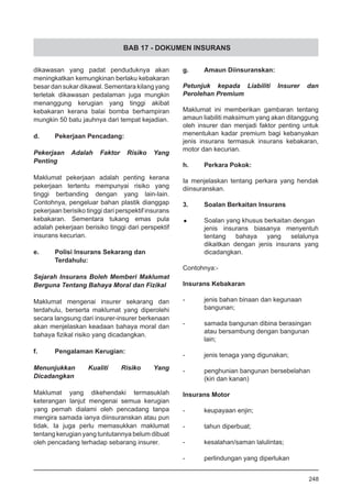 BAB 17 - DOKUMEN INSURANS
dikawasan yang padat penduduknya akan
meningkatkan kemungkinan berlaku kebakaran
besar dan sukar dikawal. Sementara kilang yang
terletak dikawasan pedalaman juga mungkin
menanggung kerugian yang tinggi akibat
kebakaran kerana balai bomba berhampiran
mungkin 50 batu jauhnya dari tempat kejadian.  
d.	 Pekerjaan Pencadang:
Pekerjaan Adalah Faktor Risiko Yang
Penting
Maklumat pekerjaan adalah penting kerana
pekerjaan tertentu mempunyai risiko yang
tinggi berbanding dengan yang lain-lain.
Contohnya, pengeluar bahan plastik dianggap
pekerjaan berisiko tinggi dari perspektif insurans
kebakaran. Sementara tukang emas pula
adalah pekerjaan berisiko tinggi dari perspektif
insurans kecurian.
e.	 Polisi Insurans Sekarang dan
	 Terdahulu:
Sejarah Insurans Boleh Memberi Maklumat
Berguna Tentang Bahaya Moral dan Fizikal
Maklumat mengenai insurer sekarang dan
terdahulu, berserta maklumat yang diperolehi
secara langsung dari insurer-insurer berkenaan
akan menjelaskan keadaan bahaya moral dan
bahaya fizikal risiko yang dicadangkan.
f.	 Pengalaman Kerugian:
Menunjukkan Kualiti Risiko Yang
Dicadangkan
Maklumat yang dikehendaki termasuklah
keterangan lanjut mengenai semua kerugian
yang pernah dialami oleh pencadang tanpa
mengira samada ianya diinsuranskan atau pun
tidak. Ia juga perlu memasukkan maklumat
tentang kerugian yang tuntutannya belum dibuat
oleh pencadang terhadap sebarang insurer.
g.	 Amaun Diinsuranskan:
Petunjuk kepada Liabiliti Insurer dan
Perolehan Premium
Maklumat ini memberikan gambaran tentang
amaun liabiliti maksimum yang akan ditanggung
oleh insurer dan menjadi faktor penting untuk
menentukan kadar premium bagi kebanyakan
jenis insurans termasuk insurans kebakaran,
motor dan kecurian.
h.	 Perkara Pokok:
Ia menjelaskan tentang perkara yang hendak
diinsuranskan.
3.	 Soalan Berkaitan Insurans
•	 Soalan yang khusus berkaitan dengan
jenis insurans biasanya menyentuh
tentang bahaya yang selalunya
dikaitkan dengan jenis insurans yang
dicadangkan.
Contohnya:-
Insurans Kebakaran
-	 jenis bahan binaan dan kegunaan
	 bangunan;
-	 samada bangunan dibina berasingan
	 atau bersambung dengan bangunan
	 lain;
-	 jenis tenaga yang digunakan;
-	 penghunian bangunan bersebelahan
	 (kiri dan kanan)
Insurans Motor
-	 keupayaan enjin;
-	 tahun diperbuat;
-	 kesalahan/saman lalulintas;
-	 perlindungan yang diperlukan
248
 