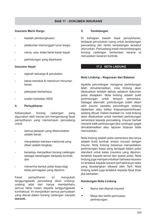 BAB 17 - DOKUMEN INSURANS
Insurans Marin Kargo
-	 kaedah pembungkusan;
-	 pelabuhan memunggah turun kargo;
-	 nama, usia, kelas berat kasar kapal;
-	 perlindungan yang diperlukan
Insurans Hayat
-	 sejarah keluarga & perubatan;
-	 tabiat merokok & meminum minuman
	 keras;
-	 pekerjaan berbahaya;
-	 soalan berkaitan AIDS
4.	 Perisytiharan
Kebanyakan borang cadangan yang
digunakan oleh insurer am mengandungi fasal
perisytiharan yang memerlukan pencadang
untuk:
-	 semua jawapan yang dikemukakan
	 adalah benar;
-	 menyatakan bahawa maklumat yang
	 diberi adalah lengkap;
-	 bersetuju menjadikan borang cadangan
	 sebagai sebahagian daripada kontrak;
	 dan
-	 menerima bentuk polisi biasa bagi
	 kelas perniagaan yang dipohon.
Fasal perisytiharan ini mengubah
tanggungjawab pencadang disisi undang-
undang adat dari hanya memberitahu
semua fakta matan kepada tanggungjawab
kontraktual. Ini menjadikan semua pernyataan
yang dibuat dalam borang cadangan menjadi
waranti.
5.	 Tandatangan
Di bahagian bawah fasal perisytiharan,
terdapat peruntukan ruang untuk tandatangan
pencadang dan tarikh tandatangan tersebut
diturunkan. Pencadang mesti menandatangani
borang cadangan berkenaan kerana ia
merupakan tawaran kontrak.
17.2 NOTA LINDUNG
Nota Lindung – Kegunaan dan Batasan
Apabila perundingan mengenai perlindungan
telah dimuktamadkan, nota lindung akan
dikeluarkan terlebih dahulu sebelum dokumen
polisi disiapkan. Nota lindung adalah bukti
perlindungan untuk tempoh sementara.
Sebagai alternatif, perlindungan boleh diberi
oleh insurer sewaktu perundingan sedang
dijalankan atau ketika tinjauan/pemeriksaan
sedang dibuat. Dalam keadaan ini, nota lindung
akan dikeluarkan untuk memberi perlindungan
sementara kepada pencadang. Insurer berhak
menarik balik perlindungan jika rundingan gagal
dimuktamadkan atau laporan tinjauan tidak
memuaskan.
Nota lindung adalah polisi sementara dan ianya
adalah bukti kontrak antara insured dengan
insurer. Nota lindung biasanya menyediakan
perlindungan biasa yang terdapat dalam polisi
standard untuk kelas insurans yang dipohon,
tertakluk kepada terma dan syarat polisi. Nota
lindung juga memperuntukkan bahawa insurans
ini tertakluk kepada waranti tarif sekiranya risiko
yang dicadangkan dikawal oleh Tarif. Nota
lindung boleh juga tertakluk kepada fasal khas
jika berkaitan.
Kandungan Nota Lindung
•	 Nama dan Alamat insured;
•	 Masa dan tarikh permulaan
	 perlindungan;
249
 