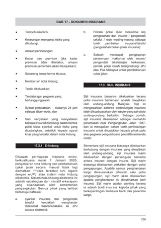 BAB 17 - DOKUMEN INSURANS
•	 Tempoh insurans;
•	 Keterangan mengenai risiko yang
	 dilindungi;
•	 Amaun perlindungan;
•	 Kadar dan premium (jika kadar
premium tidak diketahui, amaun
premium sementara akan ditunjukkan);
•	 Sebarang terma-terma khusus;
•	 Nombor siri nota lindung;
•	 Tarikh dikeluarkan;
•	 Tandatangan pegawai yang
bertanggungjawab;
•	 Syarat pembatalan – biasanya 24 jam
selepas diberi notis; dan
•	 Satu kenyataan yang menyatakan
bahawa insured dilindungi dalam bentuk
polisi biasa syarikat untuk risiko yang
dicadangkan, tertakluk kepada syarat
khas yang tercatat dalam nota lindung.
17.2.1 E-lindung
Dibawah perniagaan insurans motor,
berkuatkuasa mulai 1 Januari 2005,
pengeluaran nota lindung dan pembaharuan
cukai jalan secara manual tidak lagi
diamalkan. Proses tersebut kini diganti
dengan e-JPJ atau sistem nota lindung
elektronik. Sistem nota lindung elektronik ini
adalah sebahagian dari inisiatif e-kerajaan
yang dikendalikan oleh kementerian
pengangkutan. Semua pihak yang terlibat
bersetuju bahawa:
a.	 syarikat insurans dan pengendali
takaful hendaklah menghantar
maklumat insurans/takaful ke JPJ
secara elektronik.
b.	 Pemilik polisi akan menerima slip
pengesahan dari insurer / pengendali
takaful / ejen masing-masing sebagai
bukti pembelian insurans/takaful
(pengesahan belian polisi insurans).
c.	 Setelah mendapat pengesahan
penerimaan maklumat oleh insurer/
pengendali takaful/ejen berkenaan,
pemilik polisi boleh menghubungi JPJ
atau Pos Malaysia untuk pembaharuan
cukai jalan.
17.3 SIJIL INSURANS
Sijil insurans biasanya dikeluarkan kerana
polisi insurans berkenaan adalah diwajibkan
oleh undang-undang Malaysia. Sijil ini
mengesahkan bahawa perlindungan insurans
telahdikuatkuasakanolehinsureryangsahdisisi
undang-undang berkaitan. Sebagai contoh,
sijil insurans dikeluarkan sebagai mematuhi
peruntukan Akta Pengangkutan Jalan 1987,
dan ia merupakan bahan bukti perlindungan
insurans untuk ditunjukkan kepada pihak polis
atau pegawai penguatkuasa pendaftaran kereta
motor.
Sementara sijil insurans biasanya dikeluarkan
berhubung dengan insurans yang diwajibkan
oleh undang-undang, sijil insurans marin
dikeluarkan dengan persetujuan bersama
antara insured dengan insurer. Sijil marin
biasanya dikeluarkan berkaitan dengan polisi
pengapungan. Apabila semua penghantaran
kargo diinsuranskan dibawah satu polisi
pengapungan, sijil marin akan dikeluarkan
apabila penghantaran itu diisytiharkan oleh
insured. Sijil marin adalah penting kerana
ia adalah bukti insurans kepada pihak yang
berkepentingan termasuk bank dan penerima
kargo.
250
 
