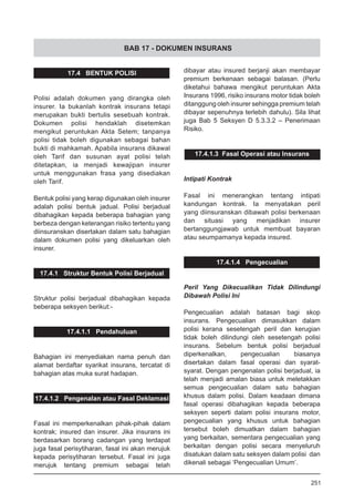 BAB 17 - DOKUMEN INSURANS
17.4 BENTUK POLISI
Polisi adalah dokumen yang dirangka oleh
insurer. Ia bukanlah kontrak insurans tetapi
merupakan bukti bertulis sesebuah kontrak.
Dokumen polisi hendaklah disetemkan
mengikut peruntukan Akta Setem; tanpanya
polisi tidak boleh digunakan sebagai bahan
bukti di mahkamah. Apabila insurans dikawal
oleh Tarif dan susunan ayat polisi telah
ditetapkan, ia menjadi kewajipan insurer
untuk menggunakan frasa yang disediakan
oleh Tarif.
Bentuk polisi yang kerap digunakan oleh insurer
adalah polisi bentuk jadual. Polisi berjadual
dibahagikan kepada beberapa bahagian yang
berbeza dengan keterangan risiko tertentu yang
diinsuranskan disertakan dalam satu bahagian
dalam dokumen polisi yang dikeluarkan oleh
insurer.
17.4.1 Struktur Bentuk Polisi Berjadual
Struktur polisi berjadual dibahagikan kepada
beberapa seksyen berikut:-
17.4.1.1 Pendahuluan
Bahagian ini menyediakan nama penuh dan
alamat berdaftar syarikat insurans, tercatat di
bahagian atas muka surat hadapan.
17.4.1.2 Pengenalan atau Fasal Deklamasi
Fasal ini memperkenalkan pihak-pihak dalam
kontrak; insured dan insurer. Jika insurans ini
berdasarkan borang cadangan yang terdapat
juga fasal perisytiharan, fasal ini akan merujuk
kepada perisytiharan tersebut. Fasal ini juga
merujuk tentang premium sebagai telah
dibayar atau insured berjanji akan membayar
premium berkenaan sebagai balasan. (Perlu
diketahui bahawa mengikut peruntukan Akta
Insurans 1996, risiko insurans motor tidak boleh
ditanggung oleh insurer sehingga premium telah
dibayar sepenuhnya terlebih dahulu). Sila lihat
juga Bab 5 Seksyen D 5.3.3.2 – Penerimaan
Risiko.
17.4.1.3 Fasal Operasi atau Insurans
Intipati Kontrak
Fasal ini menerangkan tentang intipati
kandungan kontrak. Ia menyatakan peril
yang diinsuranskan dibawah polisi berkenaan
dan situasi yang menjadikan insurer
bertanggungjawab untuk membuat bayaran
atau seumpamanya kepada insured.
17.4.1.4 Pengecualian
Peril Yang Dikecualikan Tidak Dilindungi
Dibawah Polisi Ini
Pengecualian adalah batasan bagi skop
insurans. Pengecualian dimasukkan dalam
polisi kerana sesetengah peril dan kerugian
tidak boleh dilindungi oleh sesetengah polisi
insurans. Sebelum bentuk polisi berjadual
diperkenalkan, pengecualian biasanya
disertakan dalam fasal operasi dan syarat-
syarat. Dengan pengenalan polisi berjadual, ia
telah menjadi amalan biasa untuk meletakkan
semua pengecualian dalam satu bahagian
khusus dalam polisi. Dalam keadaan dimana
fasal operasi dibahagikan kepada beberapa
seksyen seperti dalam polisi insurans motor,
pengecualian yang khusus untuk bahagian
tersebut boleh dimuatkan dalam bahagian
yang berkaitan, sementara pengecualian yang
berkaitan dengan polisi secara menyeluruh
disatukan dalam satu seksyen dalam polisi  dan
dikenali sebagai ‘Pengecualian Umum’.
251
 