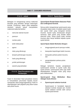 BAB 17 - DOKUMEN INSURANS
17.4.1.5 Jadual
Bahagian ini mengandungi semua maklumat
bercetak yang berkaitan dengan keterangan
kontrak. Contohnya, dalam polisi kebakaran
standard, seksyen jadual menyediakan
maklumat-maklumat berikut:
•	 nama dan alamat insured
•	 premium
•	 nombor polisi
•	 tarikh dikeluarkan
•	 agensi
•	 risiko yang dilindungi
•	 tempoh perlindungan insurans
•	 harta yang dilindungi
•	 jumlah perlindungan
•	 waranti yang berkaitan
17.4.1.6 Fasal Penyaksian atau
Tandatangan
Fasal ini dinamakan fasal penyaksian kerana
ia menyediakan peruntukan kepada insurer
memperakui akan tanggungjawabnya. Polisi ini
ditandatangani oleh pegawai yang diberi kuasa
oleh pihak insurer.
17.4.1.7 Syarat-Syarat
Syarat Nyata Dicetak Dalam Dokumen Polisi
Dan Ia Mengawal Kontrak.
Semua polisi mengandungi syarat-syarat yang
dinyatakan dalam polisi. Ia adalah syarat nyata
dan syarat inilah yang mengawal kontrak
insurans. Syarat nyata, bersesuaian dengan
namanya, ialah syarat yang dicetak dalam
dokumen polisi. Tanpa syarat nyata, kontrak
insurans akan hanya tertakluk kepada syarat-
syarat tersirat.
Syarat Nyata Adalah Berkaitan Dengan:
•	 tanggungjawab penuh percaya mutlak,
•	 kewujudan kepentingan boleh insurans,
•	 kewujudan perkara pokok insurans,
	 dan
•	 pengenalpastian perkara pokok
	 insurans
Sebagai tambahan kepada pengkelasan
syarat-syarat samada ia syarat nyata atau
syarat tersirat, syarat-syarat polisi juga boleh
diklasifikasikan mengikut masa yang ianya
perlu dilaksanakan.
Syarat-syarat Yang Melibatkan Masa
Sebagai Suatu Elemen
•	 Syarat-syarat sebelum kontrak
Syarat-syarat ini hendaklah dipenuhi
sebelum kontrak menjadi sah. Contoh
syarat sebelum kontrak ialah semua
syarat-syarat tersirat
252
 