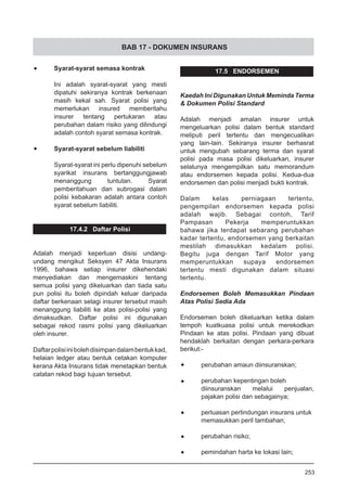 BAB 17 - DOKUMEN INSURANS
•	 Syarat-syarat semasa kontrak
Ini adalah syarat-syarat yang mesti
dipatuhi sekiranya kontrak berkenaan
masih kekal sah. Syarat polisi yang
memerlukan insured memberitahu
insurer tentang pertukaran atau
perubahan dalam risiko yang dilindungi
adalah contoh syarat semasa kontrak.
•	 Syarat-syarat sebelum liabiliti
Syarat-syarat ini perlu dipenuhi sebelum
syarikat insurans bertanggungjawab
menanggung tuntutan. Syarat
pemberitahuan dan subrogasi dalam
polisi kebakaran adalah antara contoh
syarat sebelum liabiliti.
17.4.2 Daftar Polisi
Adalah menjadi keperluan disisi undang-
undang mengikut Seksyen 47 Akta Insurans
1996, bahawa setiap insurer dikehendaki
menyediakan dan mengemaskini tentang
semua polisi yang dikeluarkan dan tiada satu
pun polisi itu boleh dipindah keluar daripada
daftar berkenaan selagi insurer tersebut masih
menanggung liabiliti ke atas polisi-polisi yang
dimaksudkan. Daftar polisi ini digunakan
sebagai rekod rasmi polisi yang dikeluarkan
oleh insurer.
Daftarpolisiinibolehdisimpandalambentukkad,
helaian ledger atau bentuk cetakan komputer
kerana Akta Insurans tidak menetapkan bentuk
catatan rekod bagi tujuan tersebut.
17.5 ENDORSEMEN
Kaedah Ini Digunakan Untuk Meminda Terma
& Dokumen Polisi Standard
Adalah menjadi amalan insurer untuk
mengeluarkan polisi dalam bentuk standard
meliputi peril tertentu dan mengecualikan
yang lain-lain. Sekiranya insurer berhasrat
untuk mengubah sebarang terma dan syarat
polisi pada masa polisi dikeluarkan, insurer
selalunya mengempilkan satu memorandum
atau endorsemen kepada polisi. Kedua-dua
endorsemen dan polisi menjadi bukti kontrak.
Dalam kelas perniagaan tertentu,
pengempilan endorsemen kepada polisi
adalah wajib. Sebagai contoh, Tarif
Pampasan Pekerja memperuntukkan
bahawa jika terdapat sebarang perubahan
kadar tertentu, endorsemen yang berkaitan
mestilah dimasukkan kedalam polisi.
Begitu juga dengan Tarif Motor yang
memperuntukkan supaya endorsemen
tertentu mesti digunakan dalam situasi
tertentu.
Endorsemen Boleh Memasukkan Pindaan
Atas Polisi Sedia Ada
Endorsemen boleh dikeluarkan ketika dalam
tempoh kuatkuasa polisi untuk merekodkan
Pindaan ke atas polisi. Pindaan yang dibuat
hendaklah berkaitan dengan perkara-perkara
berikut:-
•	 perubahan amaun diinsuranskan;
•	 perubahan kepentingan boleh
diinsuranskan melalui penjualan,
pajakan polisi dan sebagainya;
•	 perluasan perlindungan insurans untuk
memasukkan peril tambahan;
•	 perubahan risiko;
•	 pemindahan harta ke lokasi lain;
253
 