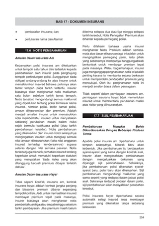 BAB 17 - DOKUMEN INSURANS
•	 pembatalan insurans; dan
•	 pertukaran nama dan Alamat
17.6 NOTIS PEMBAHARUAN
Amalan Dalam Insurans Am
Kebanyakan polisi insurans am dikeluarkan
untuk tempoh satu tahun dan tertakluk kepada
pembaharuan oleh insurer pada penghujung
tempoh perlindungan polisi. Sungguhpun tiada
obligasi undang-undang ke atas insurer untuk
memaklumkan insured bahawa polisinya akan
tamat tempoh pada tarikh tertentu, insurer
biasanya akan menghantar notis makluman
satu bulan sebelum tarikh tamat tempoh.
Notis tersebut mengandungi semua maklumat
yang diperlukan tentang polisi termasuk nama
insured, nombor polisi, tarikh tamat polisi,
amaun diinsuranskan dan premium. Adalah
menjadi amalan insurer untuk memasukkan
nota memberitahu insured untuk menyatakan
sebarang perubahan matan dalam risiko
sejak bermula kuatkuasa polisi (atau tarikh
pembaharuan terakhir). Notis pembaharuan
yang dikeluarkan oleh insurer motor selanjutnya
mengingatkan insured untuk mengkaji semula
nilai amaun diinsuranskan (iaitu nilai anggaran
insured terhadap kenderaannya) supaya
selaras dengan nilai semasa pasaran. Notis
tersebut juga menarik perhatian insured tentang
keperluan untuk mematuhi keperluan statutori
yang menyatakan ‘tiada risiko yang akan
ditanggung kecuali premium dibayar terlebih
dahulu’.
Amalan Dalam Insurans Hayat
Tidak seperti kontrak insurans am, kontrak
insurans hayat adalah kontrak jangka panjang
dan biasanya premium dibayar sepanjang
tempohkontrak.Jadi,untukmemastikaninsured
membayar premium tepat pada masanya,
insurer biasanya akan menghantar notis
pemberitahuan tiga atau empat minggu sebelum
tarikh pembayaran, Jika premium masih belum
diterima selepas dua atau tiga minggu selepas
tarikh tersebut, Notis Peringatan Premium akan
dihantar kepada pemegang polisi.
Perlu difahami bahawa usaha insurer
menghantar Notis Premium adalah semata-
mata atas dasar etika urusniaga ini adalah untuk
mengingatkan pemegang polisi, iaitu pihak
yang sebenarnya mempunyai tanggungjabwab
berkontrak untuk membayar premium tepat
pada masanya. Walau bagaimanapun, insurer
juga menganggap penghantaran notis ini adalah
penting kerana ia membantu secara berkesan
untuk memperolehi pendapatan premium yang
mencukupi. Oleh itu, penghantaran notis ini
menjadi amalan biasa dalam perniagaan.
Tidak seperti dalam perniagaan insurans am,
perniagaan insurans hayat tidak memerlukan
insured untuk memberitahu perubahan matan
atas risiko yang diinsuranskan.
17.7 SIJIL PEMBAHARUAN
Pembaharuan Mungkin Boleh
Dikuatkuasakan Dengan Beberapa Pindaan
Terma
Apabila polisi insuran am diperbaharui untuk
tempoh selanjutnya, kontrak baru akan
terbentuk. Jika pembaharuan itu berdasarkan
syarat-syarat yang sama dengan kontrak asal,
insurer akan mengesahkan pembaharuan
dengan mengeluarkan dokumen yang
dipanggil sijil pembaharuan. Sebaliknya,
jika pembaharuan polisi dikenakan syarat-
syarat baru, polisi baru akan dikeluarkan. Sijil
pembaharuan mengandungi maklumat yang
sama seperti yang terdapat dalam jadual polisi
asal. Sekiranya terdapat pindaan dalam polisi,
sijil pembaharuan akan menyatakan perubahan
tersebut.
Polisi insurans hayat diperbaharui secara
automatik selagi insured terus membayar
premium yang dikenakan tanpa sebarang
kelewatan
254
 