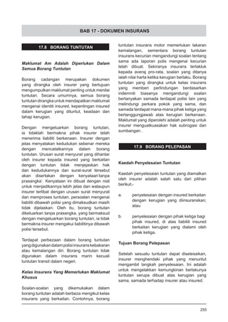 BAB 17 - DOKUMEN INSURANS
tuntutan insurans motor memerlukan lakaran
kemalangan, sementara borang tuntutan
insurans kecurian mengandungi soalan tentang
sama ada laporan polis mengenai kecurian
telah dibuat. Sekiranya insurans tertakluk
kepada averaj pro-rata, soalan yang ditanya
ialah nilai harta ketika kerugian berlaku. Borang
tuntutan yang dirangka untuk kelas insurans
yang memberi perlindungan berdasarkan
indemniti biasanya mengandungi soalan
bertanyakan samada terdapat polisi lain yang
melindungi perkara pokok yang sama, dan
samada terdapat mana-mana pihak ketiga yang
bertanggungjawab atas kerugian berkenaan.
Maklumat yang diperolehi adalah penting untuk
insurer menguatkuasakan hak subrogasi dan
sumbangan .
17.9 BORANG PELEPASAN
Kaedah Penyelesaian Tuntutan
Kaedah penyelesaian tuntutan yang diamalkan
oleh insurer adalah salah satu dari pilihan
berikut;-
a.	 penyelesaian dengan insured berkaitan
dengan kerugian yang diinsuranskan;
atau
b.	 penyelesaian dengan pihak ketiga bagi
pihak insured, di atas liabiliti insured
berkaitan kerugian yang dialami oleh
pihak ketiga.
Tujuan Borang Pelepasan
Setelah sesuatu tuntutan dapat diselesaikan,
insurer menghendaki pihak yang menuntut
mengambil langkah penyelesaian. Ini adalah
untuk mengelakkan kemungkinan berlakunya
tuntutan serupa dibuat atas kerugian yang
sama, samada terhadap insurer atau insured.
17.8 BORANG TUNTUTAN
Maklumat Am Adalah Diperlukan Dalam
Semua Borang Tuntutan
Borang cadangan merupakan dokumen
yang dirangka oleh insurer yang bertujuan
mengumpulkan maklumat penting untuk menilai
tuntutan. Secara umumnya, semua borang
tuntutandirangkauntukmendapatkanmaklumat
mengenai identiti insured, kepentingan insured
dalam kerugian yang dituntut, keadaan dan
tahap kerugian.
Dengan mengeluarkan borang tuntutan,
ia tidaklah bermakna pihak insurer telah
menerima liabiliti berkenaan. Insurer dengan
jelas menyatakan kedudukan sebenar mereka
dengan mencatatkannya dalam borang
tuntutan. Urusan surat menyurat yang dihantar
oleh insurer kepada insured yang berkaitan
dengan tuntutan tidak menjejaskan hak
dan kedudukannya dan surat-surat tersebut
akan disertakan dengan kenyataan’tanpa
prasangka’. Kenyataan ini dibuat dengan niat
untuk menjadikannya lebih jelas dan walaupun
insurer terlibat dengan urusan surat menyurat
dan memproses tuntutan, persoalan mengenai
liabiliti dibawah polisi yang dimaksudkan masih
tidak dijelaskan. Oleh itu, borang tuntutan
dikeluarkan tanpa prasangka, yang bermaksud
dengan mengeluarkan borang tuntutan, ia tidak
bermakna insurer mengakui liabilitinya dibawah
polisi tersebut.
Terdapat perbezaan dalam borang tuntutan
yangdigunakandalampolisiinsuranskebakaran
atau kemalangan diri. Borang tuntutan tidak
digunakan dalam insurans marin kecuali
tuntutan transit dalam negeri.
Kelas Insurans Yang Memerlukan Maklumat
Khusus
Soalan-soalan yang dikemukakan dalam
borang tuntutan adalah berbeza mengikut kelas
insurans yang berkaitan. Contohnya, borang
255
 