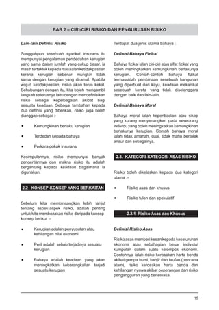 BAB 2 – CIRI-CIRI RISIKO DAN PENGURUSAN RISIKO
Lain-lain Definisi Risiko
Sungguhpun sesebuah syarikat insurans itu
mempunyai pengalaman pendedahan kerugian
yang sama dalam jumlah yang cukup besar, ia
masihtertaklukkepadamasaalahketidakpastian
kerana kerugian sebenar mungkin tidak
sama dengan kerugian yang diramal. Apabila
wujud ketidakpastian, risiko akan terus kekal.
Sehubungan dengan itu, kita boleh mengambil
langkah seterusnya iaitu dengan mendefinisikan
risiko sebagai kepelbagaian akibat bagi
sesuatu keadaan. Sebagai tambahan kepada
dua definisi yang diberikan, risiko juga boleh
dianggap sebagai :-
•	 Kemungkinan berlaku kerugian
•	 Terdedah kepada bahaya
•	 Perkara pokok insurans
Kesimpulannya, risiko mempunyai banyak
pengertiannya dan makna risiko itu adalah
bergantung kepada keadaan bagaimana ia
digunakan.
2.2 KONSEP-KONSEP YANG BERKAITAN
Sebelum kita membincangkan lebih lanjut
tentang aspek-aspek risiko, adalah penting
untuk kita membezakan risiko daripada konsep-
konsep berikut :-
•	 Kerugian adalah penyusutan atau
	 kehilangan nilai ekonomi
•	 Peril adalah sebab terjadinya sesuatu
	 kerugian
•	 Bahaya adalah keadaan yang akan
	 meningkatkan kebarangkalian terjadi
	 sesuatu kerugian
Terdapat dua jenis utama bahaya :
Definisi Bahaya Fizikal
Bahaya fizikal ialah ciri-ciri atau sifat fizikal yang
boleh meningkatkan kemungkinan berlakunya
kerugian. Contoh-contoh bahaya fizikal
termasuklah pembinaan sesebuah bangunan
yang diperbuat dari kayu, keadaan mekanikal
sesebuah kereta yang tidak diselenggara
dengan baik dan lain-lain.
Definisi Bahaya Moral
Bahaya moral ialah keperibadian atau sikap
yang kurang menyenangkan pada seseorang
individu yang boleh meningkatkan kemungkinan
berlakunya kerugian. Contoh bahaya moral
ialah tidak amanah, cuai, tidak mahu bertolak
ansur dan sebagainya.
2.3. KATEGORI-KATEGORI ASAS RISIKO
Risiko boleh dikelaskan kepada dua kategori
utama :-
•	 Risiko asas dan khusus
•	 Risiko tulen dan spekulatif
2.3.1 Risiko Asas dan Khusus
Definisi Risiko Asas
Risikoasasmemberikesankepadakeseluruhan
ekonomi atau sebahagian besar individu/
kumpulan dalam suatu kelompok ekonomi.
Contohnya ialah risiko kerosakan harta benda
akibat gempa bumi, banjir dan taufan (bencana
alam), risiko kerosakan harta benda dan
kehilangan nyawa akibat peperangan dan risiko
pengangguran yang berleluasa.
15
 