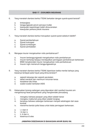 BAB 17 - DOKUMEN INSURANS
6.	 Yang manakah diantara berikut TIDAK berkaitan dengan syarat-syarat tersirat?
a.	 timbangtara 					
b.	 tanggungjawab penuh percaya mutlak
c.	 kewujudan kepentingan boleh diinsuranskan
d.	 kewujudan perkara pokok insurans  
7.	 Yang manakah diantara berikut merupakan syarat-syarat sebelum liabiliti?
a.	 Syarat pemberitahuan
b.	 Syarat subrogasi 	 	 	 	
c.	 Syarat sumbangan
d.	 Syarat pembatalan
8.	 Mengapa insurer mengeluarkan notis pembaharuan?
a.	 Insurer bertanggungjawab mengeluarkan notis pembaharuan
b.	 Insurer berharap berjaya mendapatkan perniagaan pembaharuan berkenaan  
c.	 BNM menghendaki insurer mengeluarkan notis pembaharuan
d.	 Insurer ingin memenuhi tanggungjawabnya  
9.	 Yang manakah diantara berikut TIDAK diperlukan ketika menilai bahaya yang
	 biasanya terdapat pada hayat yang diinsuranskan?
a.	 sejarah keluarga dan sejarah perubatan  
b.	 tabiat merokok dan meminum minuman keras 				
c.	 kesalahan lalu lintas
d.	 soalan-soalan berkaitan AIDS
10.	 Kebanyakan borang cadangan yang digunakan oleh syarikat insurans am
	 mengandungi fasal perisytiharan yang menghendaki pencadang
i.	 mengakui bahawa jawapan yang diberi adalah benar 		 	 	
ii.	 mengakui maklumat yang diberi adalah lengkap
iii.	 bersetuju bahawa cadangan berkenaan menjadi sebahagian dari asas
	 kontrak
iv.	 menerima bentuk polisi biasa untuk kelas perniagaan berkenaan.
a.	 i, ii dan iii	 	
b.	 i iii dan iv	   
c.	 ii, iii dan iv	       
d.	 kesemua di atas
258
JAWAPAN DISEDIAKAN DI BAHAGIAN AKHIR BUKU INI.
 