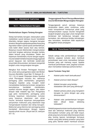 BAB 18 - AMALAN INSURANS AM – TUNTUTAN
18.1 PROSEDUR TUNTUTAN
18.1.1 Pemberitahuan Kerugian
Pemberitahuan Segera Tentang Kerugian
Setiap kali berlaku kerugian, kebanyakan polisi
meletakkan syarat bahawa insurer hendaklah
diberitahu dengan segera mengenai kerugian
tersebut.Bergantungkepadaayatataufrasayang
digunakan dalam syarat-syarat pemberitahuan,
notis boleh diberi secara lisan atau bertulis.
Biasanya insured dikehendaki mengemukakan
butir-butir lengkap sekiranya kerugian berlaku
dalam tempoh yang dinyatakan. Selain dari
keperluan memberitahu insurer dengan segera,
insured adalah tertakluk kepada tanggungjawab
penuh kejujuran dan bertindak seolah-olah
ianya tidak diinsuranskan, termasuk mengambil
langkah untuk mengurangkan kerugian.
Mengikut Kod Amalan Perniagaan Insurans
Am untuk semua pengantara selain dari Broker
Insurans Berdaftar (rujuk Bab 15 Seksyen B –
15.1.1.5) di bawah Perjanjian Antara Syarikat
untuk Perniagaan Insurans Am, sekiranya
pemegang polisi memberitahu pengantara
mengenai kejadian yang mungkin boleh
menyebabkan berlakunya tuntutan, pengantara
kemudiannya hendaklah memberitahu
syarikat insurans dengan segera, iaitu dalam
tempoh tidak melebihi tiga hari. Pengantara
juga perlu memberitahu pemegang polisi
tentang keperluan dokumentasi tuntutan
yang biasanya diperlukan oleh pihak
insurer, termasuk keperluan menyegerakan
penyerahan maklumat yang diperlukan bagi
mengenalpasti keadaan dan tahap kerugian.
Maklumat yang diterima dari pemegang polisi
hendaklah dikemukakan dengan segera
kepada pihak insurer. (Rujuk bab 20, seksyen
20.1.5).
Tanggungjawab Penuh Percaya Memerlukan
Insured Bertindak Mengurangkan Kerugian
Tanggungjawab penuh percaya biasanya
dimasukkan dalam polisi, contohnya, polisi
motor komprehensif mempunyai pasal yang
memperuntukkan supaya insured mengambil
langkah-langkah yang wajar untuk menghindari
kenderaan dari berlakunya kerugian atau
kerosakan, dan sekiranya berlaku kemalangan
atau kerosakan, kenderaan tidak sepatutnya
ditinggalkan tanpa penjagaan.
18.1.2 Pemeriksaan Perlindungan
Sebaik sahaja notis pemberitahuan kerugian
diterima, pegawai tuntutan akan membuat
pemeriksaan awal untuk memastikan bahawa
tuntutan yang sah memang wujud. Apabila
membuat pemeriksaan awal, pegawai tuntutan
akan memastikan beberapa perkara berikut:-
Syarat Tuntutan Yang Sah
•	 Adakah polisi masih berkuatkuasa?
•	 Adakah premium telah dibayar?
•	 Adakah kerugian yang berlaku
disebabkan oleh peril yang dilindungi?
•	 Adakah perkara pokok yang mengalami
kerugian itu sama dengan apa yang
diinsuranskan?
•	 Adakah notis pemberitahuan kerugian
telah dibuat tanpa sebarang
kelewatan?
Setelahpegawaituntutanmembuatpemeriksaan
awal dan sekiranya maklumat yang diterima
menunjukkan tuntutan yang sah telah wujud,
pihakyangmenuntutakandiberiborangtuntutan
atau borang laporan kemalangan termasuk
arahan yang jelas tentang prosedur yang betul
yang perlu diambil dalam membuat tuntutan
260
 