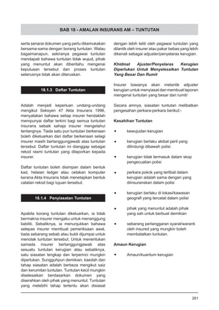 BAB 18 - AMALAN INSURANS AM – TUNTUTAN
serta senarai dokumen yang perlu dikemukakan
bersama-sama dengan borang tuntutan. Walau
bagaimanapun, sekiranya pegawai tuntutan
mendapati bahawa tuntutan tidak wujud, pihak
yang menuntut akan diberitahu mengenai
keputusan tersebut dan proses tuntutan
seterusnya tidak akan diteruskan.
18.1.3 Daftar Tuntutan
Adalah menjadi keperluan undang-undang
mengikut Seksyen 47 Akta Insurans 1996,
menyatakan bahawa setiap insurer hendaklah
mempunyai daftar terkini bagi semua tuntutan
insurans sebaik sahaja insurer mengetahui
tentangnya. Tiada satu pun tuntutan berkenaan
boleh dikeluarkan dari daftar berkenaan selagi
insurer masih bertanggungjawab atas tuntutan
tersebut. Daftar tuntutan ini dianggap sebagai
rekod rasmi tuntutan yang dilaporkan kepada
insurer.
Daftar tuntutan boleh disimpan dalam bentuk
kad, helaian ledger atau cetakan komputer
kerana Akta Insurans tidak menetapkan bentuk
catatan rekod bagi tujuan tersebut.
18.1.4 Penyiasatan Tuntutan
Apabila borang tuntutan dikeluarkan, ia tidak
bermakna insurer mengaku untuk menanggung
liabiliti. Sebaliknya, ia menunjukkan bahawa
selepas insurer membuat pemeriksaan awal,
tiada sebarang sebab atau bukti dijumpai untuk
menolak tuntutan tersebut. Untuk menentukan
samada insurer bertanggungjawab atas
sesuatu tuntutan kerugian atau sebaliknya,
satu siasatan lengkap dan terperinci mungkin
diperlukan. Sungguhpun demikian, kaedah dan
tahap siasatan adalah berbeza mengikut saiz
dan kerumitan tuntutan. Tuntutan kecil mungkin
diselesaikan berdasarkan dokumen yang
diserahkan oleh pihak yang menuntut. Tuntutan
yang melebihi tahap tertentu akan disiasat
dengan lebih teliti oleh pegawai tuntutan yang
dilantik oleh insurer atau pakar bebas yang lebih
dikenali sebagai adjuster/penyelaras kerugian.
Khidmat Ajuster/Penyelaras Kerugian
Diperlukan Untuk Menyelesaikan Tuntutan
Yang Besar Dan Rumit
Insurer biasanya akan melantik adjuster
kerugian untuk menyiasat dan membuat laporan
mengenai tuntutan yang besar dan rumit/
Secara amnya, siasatan tuntutan melibatkan
pengesahan perkara-perkara berikut:-
Kesahihan Tuntutan
•	 kewujudan kerugian
•	 kerugian berlaku akibat peril yang
dilindungi dibawah polisi
•	 kerugian tidak termasuk dalam skop
pengecualian polisi
•	 perkara pokok yang terlibat dalam
kerugian adalah sama dengan yang
diinsuranskan dalam polisi
•	 kerugian berlaku di lokasi/kawasan
geografi yang tercatat dalam polisi
•	 pihak yang menuntut adalah pihak
yang sah untuk berbuat demikian
•	 sebarang perlanggaran syarat/waranti
oleh insured yang mungkin boleh
membatalkan tuntutan.
Amaun Kerugian
•	 Amaun/kuantum kerugian
261
 