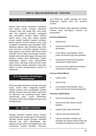 BAB 18 - AMALAN INSURANS AM – TUNTUTAN
18.1.5 Memastikan Amaun Kerugian
Apabila harta benda mengalami kerosakan
atau hilang, amaun kerugian ditentukan
mengikut bukti nilai setiap item yang rosak
atau nilai anggaran membaiki, mengganti
atau memulihkan kembali. Dalam tuntutan
liabiliti, amaun yang akan dibayar kepada
insured adalah tertakluk kepada rundingan
antara syarikat insurans dengan pihak yang
mengalami kecederaan atau kerosakan harta.
Biasanya peguam akan bertindak bagi pihak
yang menuntut, sementara pegawai tuntutan
(atau peguam yang dilantik oleh insurer) akan
mewakili insurer dalam perundingan tersebut.
Apabila kedua-dua pihak gagal mencapai kata
sepakat, tuntutan akan diselesaikan melalui
timbangtara seperti yang diperuntukkan
dalam polisi. Jika pihak yang menuntut masih
tidak bersetuju dengan keputusan yang telah
dibuat, ia boleh mengemukakan tuntutan ke
mahkamah.
18.1.6 Memastikan Hak Subrogasi
Dan Sumbangan
Sekiranya dapat dipastikan yang hak subrogasi
wujud, insurer akan mengambil langkah-
langkah tertentu untuk mendapatkan kembali
bayaran tuntutan dari pihak ketiga. Sementara
itu, sekiranya hak sumbangan wujud dalam
syarat-syarat polisi, insurer dikehendaki
membayar nisbah atau bahagian kerugian yang
ditanggungnya.
18.2 DOKUMEN TUNTUTAN
Sebagai tambahan kepada borang tuntutan
yang lengkap diisi, borang laporan kemalangan
dan/atau laporan ajuster kerugian, beberapa
dokumen lain perlu dikemukakan atau
pegawai tuntutan perlu mendapatkannya untuk
menyokong tuntutan berkaitan. Dokumen
yang diperlukan adalah pelbagai dan ianya
bergantung kepada jenis dan keadaan
tuntutan.
Dokumen tambahan yang diperlukan dibawah
tuntutan kelas perniagaan insurans am
termasuklah:-
Insurans Kebakaran
•	 Gambar foto
•	 Laporan juruteknik (sekiranya
berkenaan)
•	 Invois belian, bil pembaikan, rekod
jualan dan lain-lain dokumen berkaitan
•	 Laporan polis (sekiranya kerosakan
yang berlaku adalah serius)
•	 Laporan bomba (sekiranya kerosakan
yang berlaku adalah serius)
Insurans Pecah Masuk
•	 Laporan polis
•	 Gambar foto
•	 Invois belian, bil pembaikan, rekod
jualan dan lain-lain dokumen berkaitan
Insurans Liabiliti Awam
•	 Surat rasmi pihak ketiga
•	 Gambar foto atau lakaran tempat
kejadian
•	 Laporan pakar (jika berkenaan)
•	 Laporan polis (jika berkenaan)
•	 Laporan perubatan dan/atau sijil
kematian dan laporan bedah siasat jika
mengalami kecederaan tubuh badan.
262
 