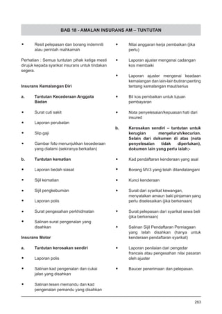 BAB 18 - AMALAN INSURANS AM – TUNTUTAN
•	 Resit pelepasan dan borang indemniti
atau perintah mahkamah
Perhatian : Semua tuntutan pihak ketiga mesti
dirujuk kepada syarikat insurans untuk tindakan
segera.
Insurans Kemalangan Diri
a.	 Tuntutan Kecederaan Anggota
	 Badan
•	 Surat cuti sakit
•	 Laporan perubatan
•	 Slip gaji
•	 Gambar foto menunjukkan kecederaan
yang dialami (sekiranya berkaitan)
b.	 Tuntutan kematian
•	 Laporan bedah siasat
•	 Sijil kematian
•	 Sijil pengkebumian
•	 Laporan polis
•	 Surat pengesahan perkhidmatan
•	 Salinan surat pengenalan yang
	 disahkan
Insurans Motor
a.	 Tuntutan kerosakan sendiri
•	 Laporan polis
•	 Salinan kad pengenalan dan cukai
jalan yang disahkan
•	 Salinan lesen memandu dan kad
pengenalan pemandu yang disahkan
•	 Nilai anggaran kerja pembaikan (jika
perlu)
•	 Laporan ajuster mengenai cadangan
kos membaiki
•	 Laporan ajuster mengenai keadaan
kemalangan dan lain-lain butiran penting
tentang kemalangan maut/serius
•	 Bil kos pembaikan untuk tujuan
pembayaran
•	 Nota penyelesaian/kepuasan hati dari
insured
b.	 Kerosakan sendiri – tuntutan untuk
kerugian menyeluruh/kecurian.
Selain dari dokumen di atas (nota
penyelesaian tidak diperlukan),
dokumen lain yang perlu ialah;-
•	 Kad pendaftaran kenderaan yang asal
•	 Borang MV3 yang telah ditandatangani
•	 Kunci kenderaan
•	 Surat dari syarikat kewangan,
menyatakan amaun baki pinjaman yang
perlu diselesaikan (jika berkenaan)
•	 Surat pelepasan dari syarikat sewa beli
(jika berkenaan)
•	 Salinan Sijil Pendaftaran Perniagaan
yang telah disahkan (hanya untuk
kenderaan pendaftaran syarikat)
•	 Laporan penilaian dari pengedar
francais atau pengesahan nilai pasaran
oleh ajuster
•	 Baucer penerimaan dan pelepasan.
263
 