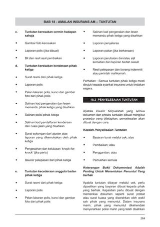 BAB 18 - AMALAN INSURANS AM – TUNTUTAN
c.	 Tuntutan kerosakan cermin hadapan
sahaja
•	 Gambar foto kerosakan
•	 Laporan polis (jika dibuat)
•	 Bil dan resit asal pembaikan
d.	 Tuntutan kerosakan kenderaan pihak
ketiga
•	 Surat rasmi dari pihak ketiga
•	 Laporan polis
•	 Pelan lakaran polis, kunci dan gambar
foto dari pihak polis
•	 Salinan kad pengenalan dan lesen
memandu pihak ketiga yang disahkan
•	 Salinan polisi pihak ketiga
•	 Salinan kad pendaftaran kenderaan
dan cukai jalan yang disahkan
•	 Surat sokongan dari ajuster atas
laporan yang dikemukakan oleh pihak
ketiga
•	 Pengesahan dan kelulusan ‘knock-for-
knock’ (jika perlu)
•	 Baucer pelepasan dari pihak ketiga
e.	 Tuntutan kecederaan anggota badan
pihak ketiga
•	 Surat rasmi dari pihak ketiga
•	 Laporan polis
•	 Pelan lakaran polis, kunci dan gambar
foto dari pihak polis
•	 Salinan kad pengenalan dan lesen
memandu pihak ketiga yang disahkan
•	 Laporan penyelaras
•	 Laporan pakar (jika berkenaan)
•	 Laporan perubatan dan/atau sijil
kematian dan laporan bedah siasat
•	 Resit pelepasan dan borang indemniti
atau perintah mahkamah.
Perhatian : Semua tuntutan pihak ketiga mesti
dirujuk kepada syarikat insurans untuk tindakan
segera.
18.3 PENYELESAIAN TUNTUTAN
Apabila insurer berpuashati yang semua
dokumen dan proses tuntutan dibuat mengikut
prosedur yang ditetapkan, penyelesaian akan
dibuat dengan cara:
Kaedah Penyelesaian Tuntutan
•	 Bayaran tunai melalui cek; atau
•	 Pembaikan; atau
•	 Penggantian; atau
•	 Pemulihan semula
Keterangan Bukti Dokumentasi Adalah
Penting Untuk Menentukan Penuntut Yang
berhak
Apabila tuntutan dibayar melalui cek, perlu
dipastikan yang bayaran dibuat kepada pihak
yang berhak. Kepastian perlu dibuat dengan
memeriksa dokumen seperti surat probat
atau surat kuasa yang diserahkan oleh wakil
sah pihak yang menuntut. Dalam insurans
marin, pihak yang menuntut dikehendaki
menyerahkan polisi marin yang telah disahkan
264
 