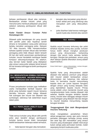 BAB 18 - AMALAN INSURANS AM – TUNTUTAN
bahawa pembayaran dibuat atas namanya.
Berdasarkan amalan industri, pihak yang
menuntut perlu membuat pelepasan yang betul
sebelum sebarang pembayaran dibuat oleh
insurer.
Kadar Faedah Amaun Tuntutan Polisi
Kemalangan Diri
Dibawah polisi kemalangan diri yang diambil
oleh pemilik polisi atas hayatnya sendiri
dimana ia menyediakan wang polisi sekiranya
berlaku kematian pemegang polisi, Seksyen
161 Akta Insurans 1996 memperuntukkan
bahawa apabila tuntutan dibuat atas kematian
pemegang polisi tidak dibayar dalam tempoh
60 hari dari tarikh penerimaan pemberitahuan
tuntutan, insurer hendaklah membayar faedah
kompaun sekurang-kurangnya 4% setahun,
atau lain-lain kadar faedah yang ditetapkan
atas amaun wang polisi selepas tamat tempoh
60 hari tersebut sehingga ke tarikh pembayaran
tuntutan
18.4 MENDAPATKAN KEMBALI BAYARAN
DARI REINSURER, INSURER BERSAMA,
SUBROGASI DAN SUMBANGAN
Proses penyelesaian tuntutan juga melibatkan
usaha mendapatkan kembali bayaran dari
pihak yang berkaitan seperti insurer bersama
dan/atau reinsurer, pihak ketiga dibawah
hak subrogasi dan insurer lain dibawah hak
sumbangan, sekiranya hak sedemikian wujud
dalam polisi.
18.5 PENOLAKAN LIABILITI OLEH
INSURER
Tidak semua tuntutan yang dibuat oleh pemilik
polisi akan berakhir dengan pembayaran
tuntutan kerana insurer boleh menyangkal
liabiliti berdasarkan beberapa sebab termasuk;
•	 tiada laporan kerugian atau kerosakan;
•	 kerugian atau kerosakan yang dituntut
bukan akibat peril yang dilindungi atau
merupakan peril yang dikecualikan;
atau
•	 polisi disahkan batal kerana melanggar
syarat (nyata atau tersirat) atau waranti
18.6 AVERAJ
Apabila wujud insurans terkurang dan polisi
tertakluk kepada averaj atau purata, tuntutan
hanya boleh dibuat mengikut peratusan
amaun yang diinsuranskan, berbanding
dengan nilai penuh harta semasa berlaku
kerugian. Dengan lain perkataan, amaun yang
akan dibayar apabila dikenakan averaj adalah
seperti berikut;-
Amaun boleh bayar = amaun diinsuranskan x amaun kerugian
		 Nilai harta
Apabila harta yang diinsuranskan adalah
dibawah nilai sebenar, premium yang dibayar
oleh insured adalah berdasarkan amaun
diinsuranskan dan bukannya nilai sebenar
harta. Ini bermakna insured menyumbang
kepada dana am (untuk bayaran kerugian)
dengan amaun yang kurang daripada risiko
yang dipindahkan kepada insurer. Prinsip
averaj adalah untuk mendenda insured yang
menginsuranskan harta mereka dibawah nilai
sebenar. Apabila kerugian tertakluk kepada
averaj, insured akan dianggap sebagai insurer
untuk bahagian yang dibawah nilai dan dengan
itu insured terpaksa menyumbang kepada
kerugian tersebut.
Tanggungjawab Ejen ialah Mengenalpasti
Insurans Terkurang
Untuk mengelakkan perselisihan faham
akibat penggunaan averaj, ejen perlu menarik
perhatian pelanggan terhadap prinsip averaj
dari awal lagi dan memastikan yang amaun
insurans yang dicadangkan adalah mencukupi
bukan sahaja pada permulaan kontrak, malah
sepanjang tempoh kuatkuasa polisi.
265
 
