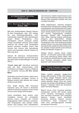 BAB 18 - AMALAN INSURANS AM – TUNTUTAN
18.7 PENYELESAIAN TUNTUTAN –
PERSETUJUAN
18.7.1 Biro Insurer Motor (Motor Insurers’
Bureau – MIB)
MIB perlu diinterpretasikan dibawah Seksyen
89 Akta Pengangkutan Jalan 1987 sebagai
biro yang dipertanggungjawabkan untuk
melaksanakan perjanjian yang ditandatangani
dengan Menteri Pengangkutan, untuk
mendapatkan bayaran pampasan kepada
mangsa kemalangan jalanraya (pihak ketiga)
sekiranya hak mereka untuk mendapatkan
bayaran pampasan dinafikan kerana tiada
insurans atau insurans tidak berkuatkuasa
seperti yang disyaratkan dibawah Seksyen 90
Akta yang sama.
Seksyen 89 seterusnya memperuntukkan
definisi statutori berkaitan ayat atau frasa yang
digunakan dalam konteks Bahagian ini di dalam
Akta ini:
“Insurer yang sah” bermaksud seseorang
yang sah disisi undang-undang untuk
menjalankan perniagaan insurans di Malaysia
dan merupakan seorang ahli Biro Insurer
Motor.
Disebabkan peruntukan tersebut, setiap insurer
yang menjalankan perniagaan insurans di
Malaysia mestilah telah disahkan dan menjadi
ahli Biro Insurer Motor.
Perlu diingat bahawa MIB mempunyai
kedudukan yang unik kerana ia ditubuhkan
setelah termeterainya perjanjian antara industri
insurans motor dengan pihak kerajaan.
Usaha menetapkan tahap tertentu untuk
mewajibkan insurans dan menghadkan
peluang insurer mengelak dari memikul
tanggungjawab liabiliti membayar pampasan,
Akta Pengangkutan Jalan terpaksa melalui
tempoh yang panjang untuk merealisasikan
idea berkenaan.Adalah menjadi harapan umum
agar mangsa kemalangan jalanraya yang tidak
bersalah tidak sepatutnya dinafikan hak untuk
mendapat pampasan.
Walau bagaimanapun, sekiranya pengguna
kenderaan tidak menghiraukan undang-undang
yang ditetapkan atau terdapat kelemahan dalam
kontrak insurans yang ada sekarang, ia memberi
alasan terbaik kepada insurer untuk mengelak
dari memikul tanggungjawab membayar
pampasan dibawah Akta Pengangkutan
Jalan. Maka, beberapa langkah perlindungan
pengguna perlu diperkenalkan. Sebagai
tambahan, tindakan pembetulan dibawah Akta
Pengangkutan Jalan amat bergantung kepada
samada individu cuai yang ingin didakwa telah
dikenalpastiatausebaliknya.Dalamkebanyakan
kes, keadaan menjadi semakin sukar sekiranya
berlaku kemalangan ‘langgar lari’.
Sebagai sebuah ‘syarikat terhad melalui
jaminan’, ini bermakna syarikat tidak memiliki
aset untuk menampung potensi liabiliti. Oleh
itu, ahli-ahli biro memberi jaminan yang mereka
akan membayar pampasan apabila timbul
keperluan untuk berbuat demikian.
18.7.2	 Pindaan Perjanjian Langgar-sama
Langgar (Knock-for-Knock’ - KfK)
Melalui pindaan perjanjian langgar-sama
langgar (KfK) bertarikh 18 Mac 1987 (selepas
ini dirujuk sebagai Perjanjian Utama) yang
dibuat dikalangan syarikat-syarikat insurans,
mereka bersetuju dengan terma dan syarat,
prosedur dan amalan yang ditetapkan di bawah
Seksyen 1 Perjanjian Utama dan dimasukkan
dalam Tarif Motor Malaysia.
Majoriti Insurer motor menyertai perjanjian
penyelesaian tuntutan KfK dimana setiap
insurer bersetuju menanggung kerugian
atau kerosakan kenderaan milik pemegang
polisinya, dengan syarat kenderaan
berkenaan dilindungi dibawah insurans
komprehensif, tanpa mengambil kira
siapa yang bertanggungjawab terhadap
kemalangan berkenaan.
266
 