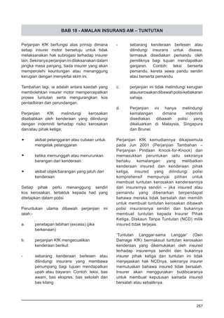 BAB 18 - AMALAN INSURANS AM – TUNTUTAN
Perjanjian KfK berfungsi atas prinsip dimana
setiap insurer motor bersetuju untuk tidak
melaksanakan hak subrogasi terhadap insurer
lain.Sekiranyaperjanjianinidilaksanakandalam
jangka masa panjang, tiada insurer yang akan
memperolehi keuntungan atau menanggung
kerugian dengan menyertai skim ini.
Tambahan lagi, ia adalah antara kaedah yang
membolehkan insurer motor mempercepatkan
proses tuntutan serta mengurangkan kos
pentadbiran dan perundangan.
Perjanjian KfK melindungi kerosakan
disebabkan oleh kenderaan yang dilindungi
dengan indemniti terhadap risiko kerosakan
dan/atau pihak ketiga;
•	 akibat pelanggaran atau cubaan untuk
mengelak pelanggaran
•	 ketika memunggah atau menurunkan
barangan dari kenderaan
•	 akibat objek/barangan yang jatuh dari
kenderaan
Setiap pihak perlu menanggung sendiri
kos kerosakan, tertakluk kepada had yang
ditetapkan dalam polisi.
Peruntukan utama dibawah perjanjian ini
ialah:-
a.	 penetapan lebihan (excess) (jika
	 berkenaan)
b.	 perjanjian KfK mengecualikan
kenderaan berikut:
-	 sebarang kenderaan berlesen atau
dilindungi insurans yang membawa
penumpang bagi tujuan mendapatkan
upah atau bayaran. Contoh: teksi, bas
awam, bas ekspres, bas sekolah dan
bas kilang
-	 sebarang kenderaan berlesen atau
dilindungi insurans untuk disewa,
termasuk disediakan pemandu oleh
pemiliknya bagi tujuan mendapatkan
ganjaran. Contoh: teksi berserta
pemandu, kereta sewa pandu sendiri
atau berserta pemandu
c.	 perjanjian ini tidak melindungi kerugian
ataukerosakandibawahpolisikebakaran
sahaja.
d.	 Perjanjian ini hanya melindungi
kemalangan dimana indemniti
disediakan dibawah polisi yang
dikeluarkan di Malaysia, Singapura
dan Brunei.
Perjanjian KfK kemudiannya dikajisemula
pada Jun 2001 (Perjanjian Tambahan –
Perjanjian Pindaan Knock-for-Knock) dan
memasukkan peruntukan iaitu sekiranya
berlaku kemalangan yang melibatkan
kenderaan insured dan kenderaan pihak
ketiga, insured yang dilindungi polisi
komprehensif mempunyai pilihan untuk
membuat tuntutan kerosakan kenderaannya
dari insurernya sendiri – jika insured atau
pemandu yang dibenarkan berpendapat
bahawa mereka tidak bersalah dan memilih
untuk membuat tuntutan kerosakan dibawah
polisi insuransnya sendiri dan bukannya
membuat tuntutan kepada Insurer Pihak
Ketiga, Diskaun Tanpa Tuntutan (NCD) milik
insured tidak terjejas.
‘Tuntutan Langgar-sama Langgar’ (Own
Damage KfK) bermaksud tuntutan kerosakan
kenderaan yang dikemukakan oleh insured
terhadap insurernya sendiri dan bukannya
insurer pihak ketiga dan tuntutan ini tidak
menjejaskan hak NCDnya, sekiranya insurer
memutuskan bahawa insured tidak bersalah.
Insurer akan menggunakan budibicaranya
untuk membuat keputusan samada insured
bersalah atau sebaliknya.
267
 