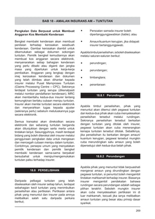 BAB 18 - AMALAN INSURANS AM – TUNTUTAN
Pengkalan Data Berpusat untuk Membuat
Anggaran Kos Membaiki Kenderaan
Bengkel membaiki kenderaan akan membuat
penilaian terhadap kerosakan sesebuah
kenderaan. Gambar kerosakan diambil untuk
dikemukakan sebagai dokumen sokongan
tuntutan. Pemilik bengkel kemudiannya akan
membuat kos anggaran secara elektronik,
menyenaraikan setiap bahagian kenderaan
yang perlu dibaiki atau diganti dan jangka
masa yang diperlukan untuk kerja-kerja
pembaikan. Anggaran yang lengkap dengan
imej kerosakan kenderaan dan dokumen
yang telah diimbas akan dihantar kepada
insurer melalui Pusat Memproses Tuntutan
(Claims Processing Centre – CPC). Sekiranya
terdapat tuntutan yang serupa (dikenalpasti
melalui nombor pendaftaran kenderaan), MRC
akan memberitahu kedua-dua insurer tentang
kemungkinan berlaku cubaan menipu tuntutan.
Insurer akan menilai tuntutan secara elektronik
dan menyerahkan tugas kepada ajuster
(sekiranya perlu) sebelum meluluskannya juga
secara elektronik.
Semua transaksi akan direkodkan secara
elektronik dan sebarang tuntutan berganda
akan ditunjukkan dengan serta merta untuk
tindakan lanjut. Sesungguhnya, masih terdapat
bidang yang boleh diterokai oleh insurer melalui
penggunaan pengkalan data untuk mengesan
dan mencegah cubaan menipu dalam tuntutan.
Contohnya, persepsi umum yang menyatakan
pemilik kenderaan dan pemilik bengkel
membaiki kenderaan sama-sama berpakat/
bersubahat untuk menipu/mengemukakan
tuntutan palsu terhadap insurer.
18.8 PERSELISIHAN
Daripada pelbagai tuntutan yang telah
diselesaikan oleh insurer setiap tahun, terdapat
sebahagian kecil tuntutan yang menimbulkan
perselisihan atau pertikaian. Pertikaian antara
pihak yang menuntut dan insurer pada amnya
melibatkan salah satu daripada perkara
berikut;
•	 Persoalan samada insurer boleh
dipertanggungjawabkan (liable); atau
•	 Amaun/kuantum kerugian, jika didapati
insurer bertanggungjawab.
Apabilatimbulperselisihan,iabolehdiselesaikan
melalui saluran-saluran berikut:
•	 perundingan;
•	 perundangan;
•	 timbangtara;
•	 perantaraan
18.8.1 Perundingan
Apabila timbul perselisihan, pihak yang
menuntut akan ditemui oleh pegawai tuntutan
dan kedua-dua pihak akan cuba menyelesaikan
perselisihan tersebut melalui rundingan.
Sekiranya perselisihan tersebut berkaitan
dengan tuntutan yang ditolak oleh insurer,
pegawai tuntutan akan cuba menerangkan
kenapa tuntutan tersebut ditolak. Sebaliknya,
jika perselisihan itu berkaitan dengan amaun/
kuantum kerugian, pegawai tersebut mungkin
cuba merundingkan satu amaun yang boleh
dipersetujui oleh kedua-dua belah pihak.
18.8.2 Perundangan
Apabila pihak yang menuntut tidak berpuashati
mengenai amaun yang dirundingkan dengan
pegawai tuntutan, si penuntut boleh mengambil
tindakan mahkamah terhadap insurer. Biasanya
insurer mengambil pendekatan bahawa
rundingan secara perundangan adalah sebagai
pilihan terakhir. Seboleh mungkin insurer
akan cuba menyelesaikan pertikaian ini di
luar mahkamah, kecuali jika ianya melibatkan
amaun tuntutan yang besar atau prinsip dasar
syarikat.
269
 