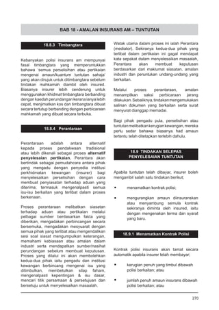 BAB 18 - AMALAN INSURANS AM – TUNTUTAN
18.8.3 Timbangtara
Kebanyakan polisi insurans am mempunyai
fasal timbangtara yang memperuntukkan
bahawa ‘semua perselisihan atau pertikaian
mengenai amaun/kuantum tuntutan sahaja’
yang akan dirujuk untuk ditimbangtara sebelum
tindakan mahkamah diambil oleh insured.
Biasanya insurer lebih cenderung untuk
menggunakan khidmat timbangtara berbanding
dengan kaedah perundangan kerana ianya lebih
cepat, menjimatkan kos dan timbangtara dibuat
secara tertutup berbanding dengan perbicaraan
mahkamah yang dibuat secara terbuka.
18.8.4 Perantaraan
Perantaraan adalah antara alternatif
kepada proses pendakwaan tradisional
atau lebih dikenali sebagai proses alternatif
penyelesaian pertikaian. Perantara akan
bertindak sebagai pemudahcara antara pihak
yang mengadu dengan penyedia institusi
perkhidmatan kewangan (insurer) bagi
menyelesaikan perselisihan dengan cara
membuat penyiasatan terhadap aduan yang
diterima, termasuk mengenalpasti semua
isu-isu berkaitan yang terlibat dalam proses
berkenaan.
Proses perantaraan melibatkan siasatan
terhadap aduan atau pertikaian melalui
pelbagai sumber berdasarkan fakta yang
diberikan, mengadakan perbincangan secara
bersemuka, mengadakan mesyuarat dengan
semua pihak yang terlibat atau mengendalikan
sesi soal siasat mengumpulkan keterangan,
memahami kebiasaan atau amalan dalam
industri serta mendapatkan sumber/nasihat
perundangan sebelum membuat keputusan.
Proses yang dilalui ini akan membolehkan
kedua-dua pihak iaitu pengadu dan institusi
kewangan berbincang mengenai isu yang
ditimbulkan, membetulkan silap faham,
mengenalpasti kepentingan & isu dasar,
mencari titik persamaan & persetujuan dan
bersetuju untuk menyelesaikan masaalah.
Watak utama dalam proses ini ialah Perantara
(mediator). Sekiranya kedua-dua pihak yang
terlibat dalam pertikaian ini gagal mendapat
kata sepakat dalam menyelesaikan masaalah,
Perantara akan membuat keputusan
berdasarkan dari maklumat siasatan, amalan
industri dan peruntukan undang-undang yang
berkaitan.
Melalui proses perantaraan, amalan
menampilkan saksi perbicaraan jarang
dilakukan.Sebaliknya,tindakanmengemukakan
salinan dokumen yang berkaitan serta surat
menyurat dianggap memadai.
Bagi pihak pengadu pula, perselisihan atau
tuntutanmelibatkankerugiankewangan,mereka
perlu sedar bahawa biasanya had amaun
tertentu telah ditetapkan terlebih dahulu.
18.9 TINDAKAN SELEPAS
PENYELESAIAN TUNTUTAN
Apabila tuntutan telah dibayar, insurer boleh
mengambil salah satu tindakan berikut;
•	 menamatkan kontrak polisi;
•	 mengurangkan amaun diinsuranskan
atau menyambung semula kontrak
sekiranya diminta oleh insured, iaitu
dengan mengenakan terma dan syarat
yang baru.
18.9.1 Menamatkan Kontrak Polisi
Kontrak polisi insurans akan tamat secara
automatik apabila insurer telah membayar;
•	 kerugian penuh yang timbul dibawah
polisi berkaitan; atau
•	 jumlah penuh amaun insurans dibawah
polisi berkaitan; atau
270
 