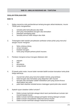 BAB 18 - AMALAN INSURANS AM – TUNTUTAN
SOALAN PENILAIAN DIRI
BAB 18
1.	 Ketika menerima notis pemberitahuan tentang kerugian akibat kebakaran, insurer
	 TIDAK perlu mengesahkan
a.	 samada polisi berkuatkuasa atau tidak
b.	 peril yang menyebabkan kerugian atau kerosakan 			
c.	 pekerjaan pemegang polisi 	
d.	 samada premium telah dibayar atau tidak
2.	 Timbangtara ialah kaedah penyelesaian pertikaian antara pihak yang menuntut
	 dengan insurer mengenai
a.	 fakta undang-undang 						
b.	 amaun kerugian
c.	 keadaan kerugian
d.	 harta yang menjadi perkara pokok insurans
3.	 Penilaian mengenai amaun kerugian dilakukan oleh
a.	 peguam
b.	 ejen 							
c.	 penyelaras 	
d.	 pengunderait
4.	 Di bawah polisi motor, insurer boleh menolak liabiliti tuntutan kerosakan harta pihak
	 ketiga sekiranya
a.	 insured dan pihak yang menuntut adalah individu yang berbeza 		
b.	 tiada kerugian atau kerosakan yang dilaporkan oleh insured
c.	 kerugian atau kerosakan adalah disebabkan peril yang secara khusus
	 dikecualikan dari polisi
d.	 polisi telah disahkan terbatal kerana melanggar syarat polisi atau waranti
5.	 Apakah tujuan diadakan daftar tuntutan?
a.	 Daftar tuntutan bertindak sebagai rekod rasmi pemberitahuan tuntutan dari
	 insured kepada insurer 	
b.	 Daftar tuntutan bertindak sebagai peringatan tentang bilangan tuntutan
c.	 Daftar tuntutan menyediakan maklumat semua insured
d.	 Daftar tuntutan bertindak sebagai mekanisma kawalan
	
272
 