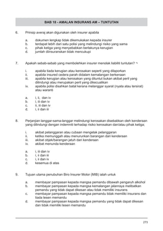 BAB 18 - AMALAN INSURANS AM – TUNTUTAN
6.	 Prinsip averaj akan digunakan oleh insurer apabila
a.	 dokumen lengkap tidak dikemukakan kepada insurer
b.	 terdapat lebih dari satu polisi yang melindungi risiko yang sama
c.	 pihak ketiga yang menyebabkan berlakunya kerugian 		
d.	 jumlah diinsuranskan tidak mencukupi
7.	 Apakah sebab-sebab yang membolehkan insurer menolak liabiliti tuntutan? ¬
i.	 apabila tiada kerugian atau kerosakan seperti yang dilaporkan
ii.	 apabila insured cedera parah didalam kemalangan berkenaan
iii.	 apabila kerugian atau kerosakan yang dituntut bukan akibat peril yang
	 dilindungi atau merupakan peril yang dikecualikan 			
iv.	 apabila polisi disahkan batal kerana melanggar syarat (nyata atau tersirat)
	 atau waranti
a.	 i, ii, dan iv	
b.	 i, iii dan iv	
c.	 ii, iii dan iv	
d.	 i, ii dan iii
8.	 Perjanjian langgar-sama-langgar melindungi kerosakan disebabkan oleh kenderaan
	 yang dilindungi dengan indemniti terhadap risiko kerosakan dan/atau pihak ketiga;
i.	 akibat pelanggaran atau cubaan mengelak pelanggaran
ii.	 ketika memunggah atau menurunkan barangan dari kenderaan
iii.	 akibat objek/barangan jatuh dari kenderaan
iv.	 akibat menunda kenderaan
a.	 i, iii dan iv			
b.	 i, ii dan iii 					
c.	 i, ii dan iv
d.	 kesemua di atas
9.	 Tujuan utama penubuhan Biro Insurer Motor (MIB) ialah untuk
a.	 membayar pampasan kepada mangsa pemandu dibawah pengaruh alkohol
b.	 membayar pampasan kepada mangsa kemalangan jalanraya melibatkan
	 pemandu yang tidak dapat dikesan atau tidak memiliki insurans
c.	 membayar pampasan kepada mangsa pemandu tidak memiliki insurans dan
	 tiada lesen memandu
d.	 membayar pampasan kepada mangsa pemandu yang tidak dapat dikesan
	 dan tidak memiliki lesen memandu 	
273
 