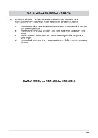 BAB 18 - AMALAN INSURANS AM – TUNTUTAN
10.	 Motordata Research Consortium Sdn Bhd telah mempertingkatkan tahap
	 kecekapan memproses tuntutan motor melalui cara-cara berikut, kecuali
	 a.	 mempertingkatkan tahap ketelusan dalam membuat anggaran kos tuntutan 	
		 dan elemen penipuan
	 b.	 menghalang berlakunya tuntutan palsu yang melibatkan kenderaan yang 		
		 sama
	 c.	 melaksanakan kaedah membaiki kenderaan dengan cepat dengan kos 		
		 yang tinggi
	 d.	 memperbaiki sistem amaran mengesan dan menghalang elemen penipuan 	
		 tuntutan
274
JAWAPAN DISEDIAKAN DI BAHAGIAN AKHIR BUKU INI.
 