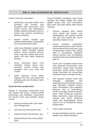 BAB 19 - AMALAN INSURANS AM : BENTUK POLISI
Fasal ini antara lain menyatakan;
•	 perlindungan yang diberi adalah untuk
kerosakan atau kerugian yang
dinyatakan dalam jadual polisi, untuk
tempoh insurans atau pembaharuan
tertakluk kepada pembayaran premium
pertama atau premium pembaharuan
sekiranya berkaitan;
•	 bayaran tuntutan kerugian juga
tertakluk kepada batasan, pengecualian
dan syarat-syarat dalam polisi;
•	 syarat yang ditetapkan sebagai syarat
sebelum liabiliti hendaklah dipatuhi
sebelum insured membuat tuntutan;
amaun yang akan dibayar oleh insurer
adalah nilai harta ketika berlakunya
kerugian;
•	 insurer mempunyai pilihan untuk
membayar tuntutan secara tunai,
membaiki, memilih semula atau
mengganti harta yang rosak atau
musnah;
•	 liabiliti maksimum insurer adalah
anggaran nilai harta yang dibuat oleh
pemegang polisi dan dinyatakan dalam
jadual polisi.
Syarat (termasuk pengecualian)
Seksyen ini menyatakan syarat-syarat yang
perlu dipatuhi oleh insured , batasan kepada
perlindungan yang disediakan, pengecualian
dan lain-lain terma yang berkaitan dengan
kontrak.
1.	 Sekiranya terdapat salah nyata matan
atau tertinggal pada;
•	 nilai harta yang diinsuranskan; atau
•	 bangunan tempat harta disimpan; atau
•	 sebarang fakta penting untuk penilaian
risiko;
Insured hendaklah memastikan yang borang
cadangan diisi dengan lengkap dan soalan
dijawab dengan betul serta menyediakan
fakta matan yang tidak ditanya dalam borang
cadangan.
2.	 Premium dianggap telah dibayar
hanya apabila resit bayaran yang
ditandatangani oleh pegawai syarikat
atau ejen yang dilantik oleh insurer
diserahkan kepada insured
3.	 Insured hendaklah memberitahu
syarikat tentang lain-lain polisi insurans
yang melindungi harta yang sama, yang
dikuatkuasakan sebelum atau selepas
polisi ini berkuatkuasa. Kegagalan
berbuat demikian akan menyebabkan
penarikan balik semua manfaat dibawah
polisi ini.
Insurer perlu mengetahui setakat mana
harta berkenaan diinsuranskan untuk
memastikan insured tidak mendapat
keuntungan apabila berlaku kerugian
dengan polisi-polisi lain menyumbang
kepada pembayaran kerugian tersebut
4.	 Jika bangunan tersebut runtuh atau
tertanggal (sebahagian atau
keseluruhannya), perlindungan insurans
akan ditamatkan. Kejadian tersebut
boleh menyebabkan risiko kebakaran
bangunan atau isi kandungannya
semakin meningkat. Runtuhan tersebut
bukan sebab berlakunya kebakaran.
Beban pembuktian sebab berlakunya
runtuhan atau beralih kedudukan
adalah atas tanggungjawab insured
(syarat 5, 6,7 & 8 menyatakan tentang
pengecualian).
5.	 Polisi ini tidak melindungi;
•	 Kerugian disebabkan kecurian, samada
sebelum atau selepas kebakaran;
276
 