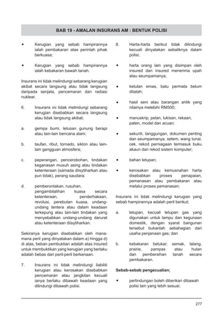 BAB 19 - AMALAN INSURANS AM : BENTUK POLISI
•	 Kerugian yang sebab hampirannya
ialah pembakaran atas perintah pihak
berkuasa;
•	 Kerugian yang sebab hampirannya
ialah kebakaran bawah tanah.
Insurans ini tidak melindungi sebarang kerugian
akibat secara langsung atau tidak langsung
daripada senjata, pencemaran dan radiasi
nuklear.
6.	 Insurans ini tidak melindungi sebarang
kerugian disebabkan secara langsung
atau tidak langsung akibat;
a.	 gempa bumi, letusan gunung berapi
atau lain-lain bencana alam;
b.	 taufan, ribut, tornado, siklon atau lain-
lain gangguan atmosfera;
c.	 peperangan, pencerobohan, tindakan
keganasan musuh asing atau tindakan
ketenteraan (samada diisytiharkan atau
pun tidak), perang saudara;
d.	 pemberontakan, rusuhan,
pengambilalihan kuasa secara
ketenteraan, penderhakaan,
revolusi, perebutan kuasa, undang-
undang tentera atau dalam keadaan
terkepung atau lain-lain tindakan yang
menyebabkan undang-undang darurat
atau ketenteraan diisytiharkan.
Sekiranya kerugian disebabkan oleh mana-
mana peril yang dinyatakan dalam a) hingga d)
di atas, beban pembuktian adalah atas insured
untuk membuktikan yang kerugian yang berlaku
adalah bebas dari peril-peril berkenaan.
7.	 Insurans ini tidak melindungi liabiliti
kerugian atau kerosakan disebabkan
pencemaran atau jangkitan kecuali
ianya berlaku dibawah keadaan yang
dilindungi dibawah polisi.
8.	 Harta-harta berikut tidak dilindungi
kecuali dinyatakan sebaliknya dalam
polisi;
•	 harta orang lain yang disimpan oleh
insured dan insured menerima upah
atau seumpamanya;
•	 ketulan emas, batu permata belum
ditatah;
•	 hasil seni atau barangan antik yang
nilainya melebihi RM500;
•	 manuskrip, pelan, lukisan, rekaan,
paten, model dan acuan;
•	 sekuriti, tanggungan, dokumen penting
dan seumpamanya, setem, wang tunai,
cek, rekod perniagaan termasuk buku
akaun dan rekod sistem komputer;
•	 bahan letupan;
•	 kerosakan atau kemusnahan harta
disebabkan proses penapaian,
pemanasan atau pembakaran atau
melalui proses pemanasan;
Insurans ini tidak melindungi kerugian yang
sebab hampirannya adalah peril berikut;
a.	 letupan, kecuali letupan gas yang
digunakan untuk lampu dan kegunaan
domestik, dengan syarat bangunan
tersebut bukanlah sebahagian dari
usaha penjanaan gas; dan
b.	 kebakaran belukar, semak, lalang,
prairie, pampas atau hutan
dan pembersihan tanah secara
pembakaran.
Sebab-sebab pengecualian;
•	 perlindungan boleh diberikan dibawah
polisi lain yang lebih sesuai;
277
 