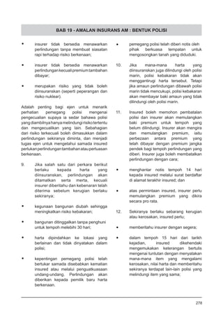 BAB 19 - AMALAN INSURANS AM : BENTUK POLISI
•	 insurer tidak bersedia menawarkan
perlindungan tanpa membuat siasatan
rapi terhadap risiko berkenaan;
•	 insurer tidak bersedia menawarkan
perlindungankecualipremiumtambahan
dibayar;
•	 merupakan risiko yang tidak boleh
diinsuranskan (seperti peperangan dan
risiko nuklear).
Adalah penting bagi ejen untuk menarik
perhatian pemegang polisi mengenai
pengecualian supaya ia sedar bahawa polisi
yangdiambilnyahanyamelindungirisikotertentu
dan mengecualikan yang lain. Sebahagian
dari risiko terkecuali boleh dimasukkan dalam
perlindungan sekiranya diminta, dan menjadi
tugas ejen untuk mengetahui samada insured
perlukanperlindungantambahanatauperluasan
berkenaan.
9.	 Jika salah satu dari perkara berikut
berlaku kepada harta yang
diinsuranskan, perlindungan akan
ditamatkan serta merta, kecuali
insurer diberitahu dan kebenaran telah
diterima sebelum kerugian berlaku
sekiranya;
•	 kegunaan bangunan diubah sehingga
meningkatkan risiko kebakaran;
•	 bangunan ditinggalkan tanpa penghuni
untuk tempoh melebihi 30 hari;
•	 harta dipindahkan ke lokasi yang
berlainan dan tidak dinyatakan dalam
polisi;
•	 kepentingan pemegang polisi telah
bertukar samada disebabkan kematian
insured atau melalui penguatkuasaan
undang-undang. Perlindungan akan
diberikan kepada pemilik baru harta
berkenaan.
	 pemegang polisi telah diberi notis oleh
pihak berkuasa tempatan untuk
mengosongkan tanah yang diduduki.
10.	 Jika mana-mana harta yang
diinsuranskan juga dilindungi oleh polisi
marin, polisi kebakaran tidak akan
menggantirugi harta tersebut. Tetapi
jika amaun perlindungan dibawah polisi
marin tidak mencukupi, polisi kebakaran
akan membayar baki amaun yang tidak
dilindungi oleh polisi marin.
11.	 Insured boleh memohon pembatalan
polisi dan insurer akan memulangkan
baki premium untuk tempoh yang
belum dilindungi. Insurer akan mengira
dan memulangkan premium, iaitu
perbezaan antara premium yang
telah dibayar dengan premium jangka
pendek bagi tempoh perlindungan yang
diberi. Insurer juga boleh membatalkan
perlindungan dengan cara;
•	 menghantar notis tempoh 14 hari
kepada insured melalui surat berdaftar
di alamat terakhir insured; dan
•	 atas permintaan insured, insurer perlu
memulangkan premium yang dikira
secara pro rata.
12.	 Sekiranya berlaku sebarang kerugian
atau kerosakan, insured perlu;
•	 memberitahu insurer dengan segera;
•	 dalam tempoh 15 hari dari tarikh
kejadian, insured dikehendaki
mengemukakan keterangan bertulis
mengenai tuntutan dengan menyatakan
mana-mana item yang mengalami
kerosakan, nilai harta dan memberitahu
sekiranya terdapat lain-lain polisi yang
melindungi item yang sama;
278
 