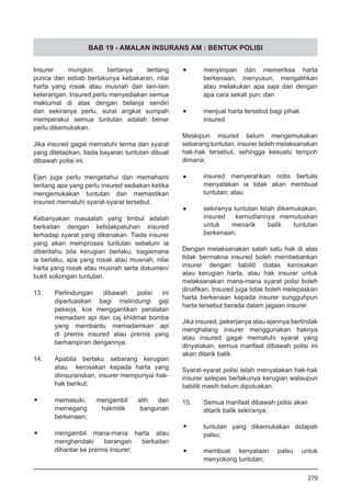 BAB 19 - AMALAN INSURANS AM : BENTUK POLISI
Insurer mungkin bertanya tentang
punca dan sebab berlakunya kebakaran, nilai
harta yang rosak atau musnah dan lain-lain
keterangan. Insured perlu menyediakan semua
maklumat di atas dengan belanja sendiri
dan sekiranya perlu, surat angkat sumpah
memperakui semua tuntutan adalah benar
perlu dikemukakan.
Jika insured gagal mematuhi terma dan syarat
yang ditetapkan, tiada bayaran tuntutan dibuat
dibawah polisi ini.
Ejen juga perlu mengetahui dan memahami
tentang apa yang perlu insured sediakan ketika
mengemukakan tuntutan dan memastikan
insured mematuhi syarat-syarat tersebut.
Kebanyakan masaalah yang timbul adalah
berkaitan dengan ketidakpatuhan insured
terhadap syarat yang dikenakan. Tiada insurer
yang akan memproses tuntutan sebelum ia
diberitahu bila kerugian berlaku, bagaimana
ia berlaku, apa yang rosak atau musnah, nilai
harta yang rosak atau musnah serta dokumen/
bukti sokongan tuntutan.
13.	 Perlindungan dibawah polisi ini
diperluaskan bagi melindungi gaji
pekerja, kos menggantikan peralatan
memadam api dan caj khidmat bomba
yang membantu memadamkan api
di premis insured atau premis yang
berhampiran dengannya.
14.	 Apabila berlaku sebarang kerugian
atau kerosakan kepada harta yang
diinsuranskan, insurer mempunyai hak-
hak berikut;
•	 memasuki, mengambil alih dan
memegang hakmilik bangunan
berkenaan;
•	 mengambil mana-mana harta atau
menghendaki barangan berkaitan
dihantar ke premis insurer;
•	 menyimpan dan memeriksa harta
berkenaan, menyusun, mengalihkan
atau melakukan apa saja dan dengan
apa cara sekali pun; dan
•	 menjual harta tersebut bagi pihak
insured.
Meskipun insured belum mengemukakan
sebarang tuntutan, insurer boleh melaksanakan
hak-hak tersebut, sehingga kesuatu tempoh
dimana;
•	 insured menyerahkan notis bertulis
menyatakan ia tidak akan membuat
tuntutan; atau
•	 sekiranya tuntutan telah dikemukakan,
insured kemudiannya memutuskan
untuk menarik balik tuntutan
berkenaan.
Dengan melaksanakan salah satu hak di atas
tidak bermakna insured boleh membebankan
insurer dengan liabiliti diatas kerosakan
atau kerugian harta, atau hak insurer untuk
melaksanakan mana-mana syarat polisi boleh
dinafikan. Insured juga tidak boleh melepaskan
harta berkenaan kepada insurer sungguhpun
harta tersebut berada dalam jagaan insurer.
Jika insured, pekerjanya atau ejennya bertindak
menghalang insurer menggunakan haknya
atau insured gagal mematuhi syarat yang
dinyatakan, semua manfaat dibawah polisi ini
akan ditarik balik.
Syarat-syarat polisi telah menyatakan hak-hak
insurer selepas berlakunya kerugian walaupun
liabiliti masih belum diputuskan.
15.	 Semua manfaat dibawah polisi akan
ditarik balik sekiranya;
•	 tuntutan yang dikemukakan didapati
palsu;
•	 membuat kenyataan palsu untuk
menyokong tuntutan;
279
 