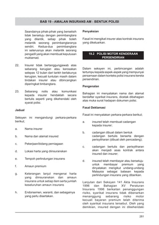 BAB 19 - AMALAN INSURANS AM : BENTUK POLISI
Seandainya pihak-pihak yang berselisih
tidak bersetuju dengan penimbangtara
yang dilantik, setiap pihak boleh
melantik seorang penimbangtaranya
sendiri. Kedua-dua penimbangtara
ini seterusnya akan melantik seorang
pengadil yang akan membuat keputusan
muktamad.
22.	 Insurer tidak bertanggungjawab atas
sebarang kerugian atau kerosakan
selepas 12 bulan dari tarikh berlakunya
kerugian, kecuali tuntutan masih dalam
tindakan insurer atau dibincangkan
diperingkat timbangtara.
23.	 Sebarang notis atau komunikasi
kepada insurer hendaklah secara
bertulis seperti yang dikehendaki oleh
syarat polisi.
Jadual
Seksyen ini mengandungi perkara-perkara
berikut;
a.	 Nama insurer
b.	 Nama dan alamat insured
c.	 Pekerjaan/bidang perniagaan
d.	 Lokasi harta yang diinsuranskan
e.	 Tempoh perlindungan insurans
f.	 Amaun premium
g.	 Keterangan lanjut mengenai harta
yang diinsuranskan dan amaun
insurans untuk setiap item serta jumlah
keseluruhan amaun insurans
h.	 Endorsemen, waranti, dan sebagainya
yang perlu disertakan.
Penyaksian
Fasal ini mengikat insurer atas kontrak insurans
yang dikeluarkan.
19.2 POLISI MOTOR KENDERAAN
PERSENDIRIAN
Dalam seksyen ini, perbincangan adalah
tertumpu kepada aspek-aspek yang mempunyai
persamaan dalam konteks polisi insurans kereta
persendirian.
Pengenalan
Bahagian ini menyatakan nama dan alamat
berdaftar syarikat insurans, dicetak dibahagian
atas muka surat hadapan dokumen polisi.
Fasal Deklamasi
Fasal ini menyatakan perkara-perkara berikut;
a.	 insured telah membuat cadangan
kepada insurer;
b.	 cadangan dibuat dalam bentuk
cadangan bertulis berserta dengan
perisytiharan (dibuat oleh pencadang);
c.	 cadangan bertulis dan perisytiharan
akan menjadi asas kontrak antara
insured dan insurer;
d.	 insured telah membayar atau bersetuju
untuk membayar premium yang
dinyatakan mengikut undang-undang
Malaysia sebagai balasan kepada
perlindungan insurans yang diberikan.
Lanjutan dari Seksyen 141 Akta Insurans
1996 dan Bahagian XV Peraturan
Insurans 1996 berkaitan penanggungan
risiko, syarikat insurans tidak dibenarkan
menanggung sebarang risiko motor
kecuali bayaran premium telah diterima
oleh syarikat insurans tersebut. Oleh yang
demikian, insured dengan ini dikehendaki
281
 