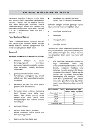BAB 19 - AMALAN INSURANS AM : BENTUK POLISI
membayar premium insurans motor pada
atau sebelum tarikh permulaan perlindungan
insurans. Lanjutan dari itu, syarikat insurans
tidak boleh menyangkal kesahihan kontrak
berkenaan dengan alasan tiada balasan yang
disediakan oleh insured. (Lihat Bab 5 Seksyen
D 5.3.3.2 – Penerimaan Risiko dan Bab 7
Seksyen G 7.6.3)
Fasal Kuatkuasa/Operasi
Fasal ini dibahagi kepada beberapa seksyen
dan perlindungan dibawah setiap seksyen
adalah tertakluk kepada pengecualian dan
syarat yang dinyatakan dalam polisi.
Seksyen A
Kerugian dan kerosakan kenderaan insured
1.	 Dibawah Seksyen ini, insurer
bertanggungjawab membayar
pampasan kepada insured atas kerugian
atau kerosakan kepada kenderaan
disebabkan:
a.	 pelanggaran atau terbalik akibat
kemalangan, pelanggaran atau terbalik
akibat haus dan lusuh atau kerosakan
mekanikal;
b.	 kebakaran, letupan, kilat, pecah masuk,
pecah rumah dan kecurian;
c.	 kerosakan akibat hentaman objek yang
jatuh dengan syarat tiada banjir,
taufan, ribut, letusan gunung berapi,
gempa bumi, tanah runtuh, tanah
menggelongsor atau lain-lain bencana
semula jadi;
d.	 perbuatan khianat
e.	 semasa dalam transit (termasuk
ketika kenderaan dimuat masuk dan
keluar) menggunakan:
•	 jalanraya, keretapi, kapal laut;
•	 perjalanan laut menyebrang selat
antara Pulau Pinang dan tanah besar.
Berkaitan dengan bayaran gantirugi kepada
insured, insurer mempunyai pilihan untuk:
a.	 membayar secara tunai,
b.	 membaiki,
c.	 mengganti, atau
d.	 membina semula
Dalam hal ini, liabiliti maksimum insurer adalah
nilai pasaran kereta yang diinsuranskan pada
ketika berlaku kerugian atau amaun insurans
yang dinyatakan dalam polisi, yang mana lebih
rendah.
2.	 Kos membaiki kenderaan adalah kos
bagi memulihkan kereta yang
diinsuranskan kepada keadaan sebelum
berlaku kerosakan (keadaan yang
sehampir mungkin sebelum kenderaan
mengalami kerosakan). Sekiranya alat
gantian baru digunakan, insured perlu
menanggung kos bahagian ‘keadaan
lebih baik’ (betterment) atas mana-
mana alat ganti baru yang digunakan,
seperti yang ditunjukkan dalam jadual di
bawah:
282
 