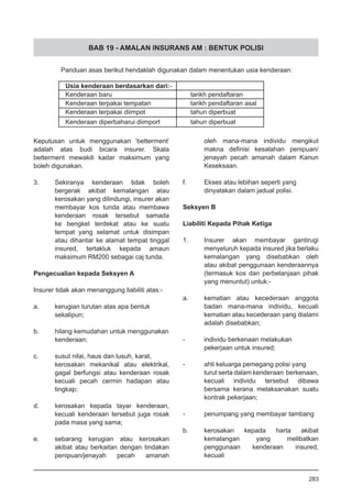 BAB 19 - AMALAN INSURANS AM : BENTUK POLISI
Keputusan untuk menggunakan ‘betterment’
adalah atas budi bicara insurer. Skala
betterment mewakili kadar maksimum yang
boleh digunakan.
3.	 Sekiranya kenderaan tidak boleh
bergerak akibat kemalangan atau
kerosakan yang dilindungi, insurer akan
membayar kos tunda atau membawa
kenderaan rosak tersebut samada
ke bengkel terdekat atau ke suatu
tempat yang selamat untuk disimpan
atau dihantar ke alamat tempat tinggal
insured, tertakluk kepada amaun
maksimum RM200 sebagai caj tunda.
Pengecualian kepada Seksyen A
Insurer tidak akan menanggung liabiliti atas:-
a.	 kerugian turutan atas apa bentuk
sekalipun;
b.	 hilang kemudahan untuk menggunakan
kenderaan;
c.	 susut nilai, haus dan lusuh, karat,
kerosakan mekanikal atau elektrikal,
gagal berfungsi atau kenderaan rosak
kecuali pecah cermin hadapan atau
tingkap;
d.	 kerosakan kepada tayar kenderaan,
kecuali kenderaan tersebut juga rosak
pada masa yang sama;
e.	 sebarang kerugian atau kerosakan
akibat atau berkaitan dengan tindakan
penipuan/jenayah pecah amanah
oleh mana-mana individu mengikut
makna definisi kesalahan penipuan/
jenayah pecah amanah dalam Kanun
Keseksaan.
f.	 Ekses atau lebihan seperti yang
dinyatakan dalam jadual polisi.
Seksyen B
Liabiliti Kepada Pihak Ketiga
1.	 Insurer akan membayar gantirugi
menyeluruh kepada insured jika berlaku
kemalangan yang disebabkan oleh
atau akibat penggunaan kenderaannya
(termasuk kos dan perbelanjaan pihak
yang menuntut) untuk:-
a.	 kematian atau kecederaan anggota
badan mana-mana individu, kecuali
kematian atau kecederaan yang dialami
adalah disebabkan;
-	 individu berkenaan melakukan
pekerjaan untuk insured;
-	 ahli keluarga pemegang polisi yang
turut serta dalam kenderaan berkenaan,
kecuali individu tersebut dibawa
bersama kerana melaksanakan suatu
kontrak pekerjaan;
-	 penumpang yang membayar tambang
b.	 kerosakan kepada harta akibat
kemalangan yang melibatkan
penggunaan kenderaan insured,
kecuali
283
 