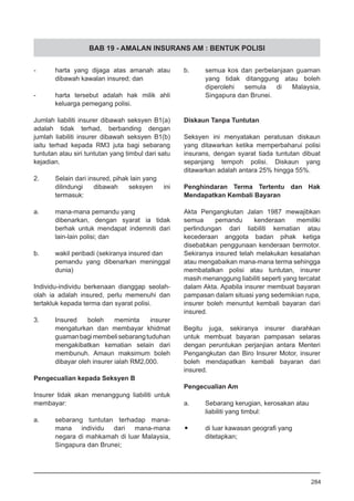 BAB 19 - AMALAN INSURANS AM : BENTUK POLISI
-	 harta yang dijaga atas amanah atau
dibawah kawalan insured; dan
-	 harta tersebut adalah hak milik ahli
keluarga pemegang polisi.
Jumlah liabiliti insurer dibawah seksyen B1(a)
adalah tidak terhad, berbanding dengan
jumlah liabiliti insurer dibawah seksyen B1(b)
iaitu terhad kepada RM3 juta bagi sebarang
tuntutan atau siri tuntutan yang timbul dari satu
kejadian.
2.	 Selain dari insured, pihak lain yang
dilindungi dibawah seksyen ini
termasuk:
a.	 mana-mana pemandu yang
dibenarkan, dengan syarat ia tidak
berhak untuk mendapat indemniti dari
lain-lain polisi; dan
b.	 wakil peribadi (sekiranya insured dan
pemandu yang dibenarkan meninggal
dunia)
Individu-individu berkenaan dianggap seolah-
olah ia adalah insured, perlu memenuhi dan
tertakluk kepada terma dan syarat polisi.
3.	 Insured boleh meminta insurer
mengaturkan dan membayar khidmat
guamanbagimembelisebarangtuduhan
mengakibatkan kematian selain dari
membunuh. Amaun maksimum boleh
dibayar oleh insurer ialah RM2,000.
Pengecualian kepada Seksyen B
Insurer tidak akan menanggung liabiliti untuk
membayar:
a.	 sebarang tuntutan terhadap mana-
mana individu dari mana-mana
negara di mahkamah di luar Malaysia,
Singapura dan Brunei;
b.	 semua kos dan perbelanjaan guaman
yang tidak ditanggung atau boleh
diperolehi semula di Malaysia,
Singapura dan Brunei.
Diskaun Tanpa Tuntutan
Seksyen ini menyatakan peratusan diskaun
yang ditawarkan ketika memperbaharui polisi
insurans, dengan syarat tiada tuntutan dibuat
sepanjang tempoh polisi. Diskaun yang
ditawarkan adalah antara 25% hingga 55%.
Penghindaran Terma Tertentu dan Hak
Mendapatkan Kembali Bayaran
Akta Pengangkutan Jalan 1987 mewajibkan
semua pemandu kenderaan memiliki
perlindungan dari liabiliti kematian atau
kecederaan anggota badan pihak ketiga
disebabkan penggunaan kenderaan bermotor.
Sekiranya insured telah melakukan kesalahan
atau mengabaikan mana-mana terma sehingga
membatalkan polisi atau tuntutan, insurer
masih menanggung liabiliti seperti yang tercatat
dalam Akta. Apabila insurer membuat bayaran
pampasan dalam situasi yang sedemikian rupa,
insurer boleh menuntut kembali bayaran dari
insured.
Begitu juga, sekiranya insurer diarahkan
untuk membuat bayaran pampasan selaras
dengan peruntukan perjanjian antara Menteri
Pengangkutan dan Biro Insurer Motor, insurer
boleh mendapatkan kembali bayaran dari
insured.
Pengecualian Am
a.	 Sebarang kerugian, kerosakan atau
liabiliti yang timbul:
•	 di luar kawasan geografi yang
ditetapkan;
284
 