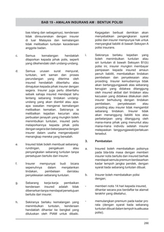 BAB 19 - AMALAN INSURANS AM : BENTUK POLISI
bas kilang dan sebagainya), kenderaan
tidak diinsuranskan dengan insurer
di luar Malaysia dan kemalangan
tidak melibatkan tuntutan kecederaan
anggota badan.
c.	 Semua kemalangan hendaklah
dilaporkan kepada pihak polis, seperti
yang dikehendaki oleh undang-undang.
d.	 Semua urusan surat menyurat,
tuntutan, writ saman dan proses
perundangan yang diterima oleh
insured hendaklah diberitahu atau
dimajukan kepada pihak insurer dengan
segera. Insurer juga perlu diberitahu
sebaik sahaja insured mendapat tahu
tentang sebarang tindakan undang-
undang yang akan diambil atau apa-
apa siasatan mengenai kemalangan
melibatkan kematian. Sekiranya ia
melibatkan kejadian kecurian atau
perbuatan jenayah yang mungkin boleh
menimbulkan tuntutan, insured perlu
melaporkannya kepada pihak polis
dengansegeradanbekerjasamadengan
insurer dalam usaha mengenalpasti/
menangkap mereka yang bersalah.
e.	 Insured tidak boleh membuat sebarang
rundingan, pengakuan atau
penyangkalan sebarang tuntutan tanpa
persetujuan bertulis dari insurer.
f.	 Insurer mempunyai budi bicara
sepenuhnya dalam menjalankan
tindakan, pembelaan dan/atau
penyelesaian sebarang tuntutan.
g.	 Sebarang kerja-kerja pembaikan
kenderaan insured adalah tidak
dibenarkan tanpa mendapat persetujuan
bertulis dari insurer.
h.	 Sekiranya berlaku kemalangan yang
menimbulkan tuntutan, kenderaan
hendaklah dihantar ke bengkel yang
diluluskan oleh PIAM untuk dibaiki.
Kegagalan berbuat demikian akan
menyebabkan pengengkaran syarat
polisi dan insurer mempunyai hak untuk
menyangkal liabiliti di bawah Seksyen A
polisi insurans.
i.	 Sekiranya berlaku kejadian yang
boleh menimbulkan tuntutan atau
siri tuntutan di bawah Seksyen B1(b)
polisi ini, insurer mungkin membayar
pampasan kepada insured amaun
penuh liabiliti, membatalkan tindakan
pembelaan dan penyelesaian atau
prosiding. Insurer kemudiannya tidak
akan bertanggungjawab atas sebarang
kerugian yang didakwa ditanggung
oleh insured akibat dari tindakan atau
kecuaian yang didakwa dilakukan oleh
insurer berhubung dengan tindakan
pembelaan, penyelesaian atau
prosiding atau insurer tidak mengambil
sebarang tindakan. Insurer tidak
akan menanggung liabiliti kos atau
perbelanjaan yang ditanggung oleh
mana-mana pihak yang menuntut atau
mana-mana individu setelah insurer
melepaskan tanggungjawab/perlakuan
tersebut.
3.	 Pembatalan
a.	 Insured boleh membatalkan polisinya
pada bila-bila masa dengan memberi
insurer notis bertulis dan insured berhak
mendapat semula premium berdasarkan
kadar tempoh jangka pendek, dengan
syarat tiada sebarang tuntutan dibuat.
b.	 Insurer boleh membatalkan polisi
dengan;
-	 memberi notis 14 hari kepada insured,
dihantar secara pos berdaftar ke alamat
terakhir yang diketahui,
-	 memulangkan premium pada kadar pro
rata (dengan syarat tiada sebarang
tuntutan dibuat dalam tempoh kuatkuasa
polisi).
286
 