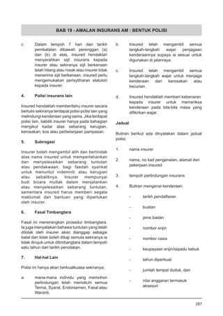 BAB 19 - AMALAN INSURANS AM : BENTUK POLISI
c.	 Dalam tempoh 7 hari dari tarikh
pembatalan dibawah perenggan (a)
dan (b) di atas, insured hendaklah
menyerahkan sijil insurans kepada
insurer atau sekiranya sijil berkenaan
telah hilang atau rosak atau insurer tidak
menerima sijil berkenaan, insured perlu
mengemukakan perisytiharan statutori
kepada insurer.
4.	 Polisi insurans lain
Insured hendaklah memberitahu insurer secara
bertulis sekiranya terdapat polisi-polisi lain yang
melindungi kenderaan yang sama. Jika terdapat
polisi lain, liabiliti insurer hanya pada bahagian
mengikut kadar atas sebarang kerugian,
kerosakan, kos atau perbelanjaan pampasan.
5. 	 Subrogasi
Insurer boleh mengambil alih dan bertindak
atas nama insured untuk mempertahankan
dan menyelesaikan sebarang tuntutan
atau pendakwaan, bagi faedah syarikat
untuk menuntut indemniti atau kerugian
atau sebaliknya. Insurer mempunyai
budi bicara mutlak dalam menjalankan
atau menyelesaikan sebarang tuntutan,
sementara insured harus memberi segala
maklumat dan bantuan yang diperlukan
oleh insurer.
6.	 Fasal Timbangtara
	
Fasal ini menerangkan prosedur timbangtara.
Ia juga menyatakan bahawa tuntutan yang telah
ditolak oleh insurer akan dianggap sebagai
batal dan tidak boleh dikaji semula sekiranya ia
tidak dirujuk untuk ditimbangtara dalam tempoh
satu tahun dari tarikh penolakan.
7. 	 Hal-hal Lain
Polisi ini hanya akan berkuatkuasa sekiranya;
a.	 mana-mana individu yang memohon
perlindungan telah mematuhi semua
Terma, Syarat, Endorsemen, Fasal atau
Waranti.
b.	 Insured telah mengambil semua
langkah-langkah wajar penjagaan
kenderaannya supaya ia sesuai untuk
digunakan di jalanraya.
c.	 Insured telah mengambil semua
langkah-langkah wajar untuk menjaga
kenderaan dari kerosakan atau
kecurian.
d.	 Insured hendaklah memberi kebenaran
kepada insurer untuk memeriksa
kenderaan pada bila-bila masa yang
difikirkan wajar.
Jadual
Butiran berikut ada dinyatakan dalam jadual
polisi;
1.	 nama insurer
2.	 nama, no kad pengenalan, alamat dan
pekerjaan insured
3.	 tempoh perlindungan insurans
4.	 Butiran mengenai kenderaan:
-	 tarikh pendaftaran
-	 buatan
-	 jenis badan
-	 nombor enjin
-	 nombor casis
-	 keupayaan enjin/isipadu kebuk
-	 tahun diperbuat
-	 jumlah tempat duduk, dan
-	 nilai anggaran termasuk
	 aksesori
287
 