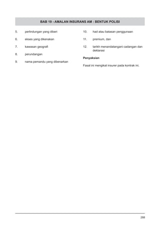 BAB 19 - AMALAN INSURANS AM : BENTUK POLISI
5.	 perlindungan yang diberi
6.	 ekses yang dikenakan
7.	 kawasan geografi
8.	 perundangan
9.	 nama pemandu yang dibenarkan
10.	 had atau batasan penggunaan
11.	 premium, dan
12.	 tarikh menandatangani cadangan dan
deklarasi
Penyaksian
Fasal ini mengikat insurer pada kontrak ini.
288
 