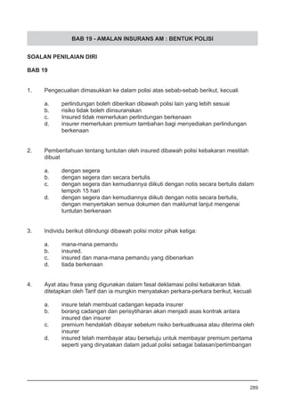 BAB 19 - AMALAN INSURANS AM : BENTUK POLISI
SOALAN PENILAIAN DIRI
BAB 19
1.	 Pengecualian dimasukkan ke dalam polisi atas sebab-sebab berikut, kecuali
a.	 perlindungan boleh diberikan dibawah polisi lain yang lebih sesuai
b.	 risiko tidak boleh diinsuranskan 					
c.	 Insured tidak memerlukan perlindungan berkenaan
d.	 insurer memerlukan premium tambahan bagi menyediakan perlindungan 	
	 berkenaan
2.	 Pemberitahuan tentang tuntutan oleh insured dibawah polisi kebakaran mestilah
	 dibuat
a.	 dengan segera 							
b.	 dengan segera dan secara bertulis
c.	 dengan segera dan kemudiannya diikuti dengan notis secara bertulis dalam
	 tempoh 15 hari
d.	 dengan segera dan kemudiannya diikuti dengan notis secara bertulis,
	 dengan menyertakan semua dokumen dan maklumat lanjut mengenai
	 tuntutan berkenaan
3.	 Individu berikut dilindungi dibawah polisi motor pihak ketiga:
a.	 mana-mana pemandu 							
b.	 insured.
c.	 insured dan mana-mana pemandu yang dibenarkan
d.	 tiada berkenaan
4.	 Ayat atau frasa yang digunakan dalam fasal deklamasi polisi kebakaran tidak
	 ditetapkan oleh Tarif dan ia mungkin menyatakan perkara-perkara berikut, kecuali
a.	 insure telah membuat cadangan kepada insurer 			
b.	 borang cadangan dan perisytiharan akan menjadi asas kontrak antara
	 insured dan insurer
c.	 premium hendaklah dibayar sebelum risiko berkuatkuasa atau diterima oleh
	 insurer
d.	 insured telah membayar atau bersetuju untuk membayar premium pertama
	 seperti yang dinyatakan dalam jadual polisi sebagai balasan/pertimbangan
289
 