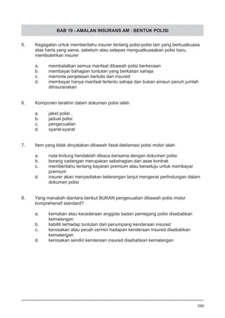 BAB 19 - AMALAN INSURANS AM : BENTUK POLISI
5.	 Kegagalan untuk memberitahu insurer tentang polisi-polisi lain yang berkuatkuasa
	 atas harta yang sama, sebelum atau selepas menguatkuasakan polisi baru,
	 membolehkan insurer
a.	 membatalkan semua manfaat dibawah polisi berkenaan
b.	 membayar bahagian tuntutan yang berkaitan sahaja 			
c.	 meminta penjelasan bertulis dari insured
d.	 membayar hanya manfaat tertentu sahaja dan bukan amaun penuh jumlah
	 diinsuranskan
6.	 Komponen terakhir dalam dokumen polisi ialah
a.	 jaket polisi .
b.	 jadual polisi 					
c.	 pengecualian
d.	 syarat-syarat
7.	 Item yang tidak dinyatakan dibawah fasal deklamasi polisi motor ialah
a.	 nota lindung hendaklah dibaca bersama dengan dokumen polisi
b.	 borang cadangan merupakan sebahagian dari asas kontrak 	
c.	 memberitahu tentang bayaran premium atau bersetuju untuk membayar
	 premium
d.	 insurer akan menyediakan keterangan lanjut mengenai perlindungan dalam
	 dokumen polisi 	
8.	 Yang manakah diantara berikut BUKAN pengecualian dibawah polisi motor
	 komprehensif standard?
a.	 kematian atau kecederaan anggota badan pemegang polisi disebabkan
	 kemalangan
b.	 liabiliti terhadap tuntutan dari penumpang kenderaan insured
c.	 kerosakan atau pecah cermin hadapan kenderaan insured disebabkan
	 kemalangan
d.	 kerosakan sendiri kenderaan insured disebabkan kemalangan
290
 