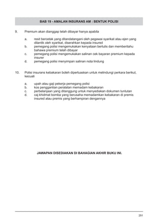 BAB 19 - AMALAN INSURANS AM : BENTUK POLISI
9.	 Premium akan dianggap telah dibayar hanya apabila
a.	 resit bercetak yang ditandatangani oleh pegawai syarikat atau ejen yang
	 dilantik oleh syarikat, diserahkan kepada insured 		
b.	 pemegang polisi mengemukakan kenyataan bertulis dan memberitahu
	 bahawa premium telah dibayar
c.	 pemegang polisi mengemukakan salinan cek bayaran premium kepada
	 insurer
d.	 pemegang polisi menyimpan salinan nota lindung
10.	 Polisi insurans kebakaran boleh diperluaskan untuk melindungi perkara berikut, 	
	 kecuali
a.	 upah atau gaji pekerja pemegang polisi
b.	 kos penggantian peralatan memadam kebakaran 		
c.	 perbelanjaan yang ditanggung untuk menyediakan dokumen tuntutan
d.	 caj khidmat bomba yang berusaha memadamkan kebakaran di premis
	 insured atau premis yang berhampiran dengannya
291
JAWAPAN DISEDIAKAN DI BAHAGIAN AKHIR BUKU INI.
 