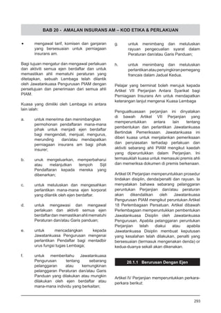BAB 20 - AMALAN INSURANS AM – KOD ETIKA & PERLAKUAN
•	 mengawal tarif, komisen dan ganjaran
yang bersesuaian untuk perniagaan
insurans am.
Bagi tujuan mengatur dan mengawal perlakuan
dan aktiviti semua ejen berdaftar dan untuk
memastikan ahli mematuhi peraturan yang
ditetapkan, sebuah Lembaga telah dilantik
oleh Jawatankuasa Pengurusan PIAM dengan
persetujuan dan penerimaan dari semua ahli
PIAM.
Kuasa yang dimiliki oleh Lembaga ini antara
lain ialah:
a.	 untuk menerima dan menimbangkan
permohonan pendaftaran mana-mana
pihak untuk menjadi ejen berdaftar
bagi mengendali, menjual, mengurus,
merunding dan/atau mendapatkan
perniagaan insurans am bagi pihak
insurer;
b.	 unuk mengeluarkan, memperbaharui
atau melanjutkan tempoh Sijil
Pendaftaran kepada mereka yang
dibenarkan;
c.	 untuk meluluskan dan mengesahkan
perlantikan mana-mana ejen korporat
yang dilantik oleh ejen berdaftar.
d.	 untuk mengawasi dan mengawal
perlakuan dan aktiviti semua ejen
berdaftardan memastikanahlimematuhi
Peraturan dan/atau Garis panduan;
e.	 untuk mencadangkan kepada
Jawatankuasa Pengurusan mengenai
perlantikan Pendaftar bagi mentadbir
urus fungsi tugas Lembaga;
f.	 untuk memberitahu Jawatankuasa
Pengurusan tentang sebarang
pelanggaran atau kemungkinan
pelanggaran Peraturan dan/atau Garis
Panduan yang dilakukan atau mungkin
dilakukan oleh ejen berdaftar atau
mana-mana individu yang berkaitan;
g.	 untuk menimbang dan meluluskan
rayuan pengecualian syarat dalam
Peraturan dan/atau Garis Panduan;
h.	 untuk menimbang dan meluluskan
perlantikanataupenyingkiranpemegang
francais dalam Jadual Kedua.
Pelajar yang berminat boleh merujuk kepada
Artikel VII Perjanjian Antara Syarikat bagi
Perniagaan Insurans Am untuk mendapatkan
keterangan lanjut mengenai Kuasa Lembaga
Penguatkuasaan perjanjian ini dinyatakan
di bawah Artikel VII Perjanjian yang
memperuntukkan antara lain tentang
pembentukan dan perlantikan Jawatankuasa
Bertindak Pemeriksaan. Jawatankuasa ini
diberi kuasa untuk menjalankan pemeriksaan
dan penyiasatan terhadap perlakuan dan
aktiviti sebarang ahli PIAM mengikut kaedah
yang diperuntukkan dalam Perjanjian. Ini
termasuklah kuasa untuk memasuki premis ahli
dan memeriksa dokumen di premis berkenaan.
Artikel IX Perjanjian memperuntukkan prosedur
tindakan disiplin, denda/penalti dan rayuan. Ia
menyatakan bahawa sebarang pelanggaran
peruntukan Perjanjian dan/atau peraturan
akan dikendalikan oleh Jawatankuasa
Pengurusan PIAM mengikut peruntukan Artikel
18 Perlembagaan Persatuan. Artikel dibawah
Perlembagaan memperuntukkan pembentukan
Jawatankuasa Disiplin oleh Jawatankuasa
Pengurusan. Apabila pelanggaran peruntukan
Perjanjian telah diakui atau apabila
Jawatankuasa Disiplin membuat keputusan
yang kesalahan telah dilakukan, penalti yang
bersesuaian (termasuk mengenakan denda) or
kedua-duanya sekali akan dikenakan.
20.1.1 Berurusan Dengan Ejen
Artikel IV Perjanjian memperuntukkan perkara-
perkara berikut:
293
 
