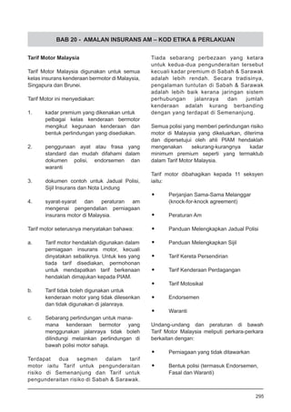 BAB 20 - AMALAN INSURANS AM – KOD ETIKA & PERLAKUAN
Tarif Motor Malaysia
Tarif Motor Malaysia digunakan untuk semua
kelas insurans kenderaan bermotor di Malaysia,
Singapura dan Brunei.
Tarif Motor ini menyediakan:
1.	 kadar premium yang dikenakan untuk
pelbagai kelas kenderaan bermotor
mengikut kegunaan kenderaan dan
bentuk perlindungan yang disediakan.
2.	 penggunaan ayat atau frasa yang
standard dan mudah difahami dalam
dokumen polisi, endorsemen dan
waranti
3.	 dokumen contoh untuk Jadual Polisi,
Sijil Insurans dan Nota Lindung
4.	 syarat-syarat dan peraturan am
mengenai pengendalian perniagaan
insurans motor di Malaysia.
Tarif motor seterusnya menyatakan bahawa:
a.	 Tarif motor hendaklah digunakan dalam
perniagaan insurans motor, kecuali
dinyatakan sebaliknya. Untuk kes yang
tiada tarif disediakan, permohonan
untuk mendapatkan tarif berkenaan
hendaklah dimajukan kepada PIAM.
b.	 Tarif tidak boleh digunakan untuk
kenderaan motor yang tidak dilesenkan
dan tidak digunakan di jalanraya.
c.	 Sebarang perlindungan untuk mana-
mana kenderaan bermotor yang
menggunakan jalanraya tidak boleh
dilindungi melainkan perlindungan di
bawah polisi motor sahaja.
Terdapat dua segmen dalam tarif
motor iaitu Tarif untuk pengunderaitan
risiko di Semenanjung dan Tarif untuk
pengunderaitan risiko di Sabah & Sarawak.
Tiada sebarang perbezaan yang ketara
untuk kedua-dua pengunderaitan tersebut
kecuali kadar premium di Sabah & Sarawak
adalah lebih rendah. Secara tradisinya,
pengalaman tuntutan di Sabah & Sarawak
adalah lebih baik kerana jaringan sistem
perhubungan jalanraya dan jumlah
kenderaan adalah kurang berbanding
dengan yang terdapat di Semenanjung.
Semua polisi yang memberi perlindungan risiko
motor di Malaysia yang dikeluarkan, diterima
dan dipersetujui oleh ahli PIAM hendaklah
mengenakan sekurang-kurangnya kadar
minimum premium seperti yang termaktub
dalam Tarif Motor Malaysia.
Tarif motor dibahagikan kepada 11 seksyen
iaitu:
•	 Perjanjian Sama-Sama Melanggar
(knock-for-knock agreement)
•	 Peraturan Am
•	 Panduan Melengkapkan Jadual Polisi
•	 Panduan Melengkapkan Sijil
•	 Tarif Kereta Persendirian
•	 Tarif Kenderaan Perdagangan
•	 Tarif Motosikal
•	 Endorsemen
•	 Waranti
Undang-undang dan peraturan di bawah
Tarif Motor Malaysia meliputi perkara-perkara
berkaitan dengan:
•	 Perniagaan yang tidak ditawarkan
•	 Bentuk polisi (termasuk Endorsemen,
Fasal dan Waranti)
295
 