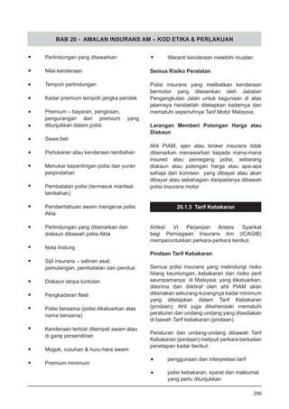 BAB 20 - AMALAN INSURANS AM – KOD ETIKA & PERLAKUAN
•	 Perlindungan yang ditawarkan
•	 Nilai kenderaan
•	 Tempoh perlindungan
•	 Kadar premium tempoh jangka pendek
•	 Premium – bayaran, pengiraan,
pengurangan dan premium yang
ditunjukkan dalam polisi
•	 Sewa beli
•	 Pertukaran atau kenderaan tambahan
•	 Menukar kepentingan polisi dan yuran
	 perpindahan
•	 Pembatalan polisi (termasuk manfaat
	 tambahan)
•	 Pemberitahuan awam mengenai polisi
	 Akta
•	 Perlindungan yang dibenarkan dan
	 diskaun dibawah polisi Akta
•	 Nota lindung
•	 Sijil insurans – salinan asal,
	 pemulangan, pembatalan dan pendua
•	 Diskaun tanpa tuntutan
•	 Pengkadaran fleet
•	 Polisi bersama (polisi dikeluarkan atas
	 nama bersama)
•	 Kenderaan terbiar ditempat awam atau
	 di garaj persendirian
•	 Mogok, rusuhan & huru-hara awam
•	 Premium minimum
•	 Waranti kenderaan melebihi muatan
Semua Risiko Peralatan
Polisi insurans yang melibatkan kenderaan
bermotor yang dilesenkan oleh Jabatan
Pengangkutan Jalan untuk kegunaan di atas
jalanraya hendaklah ditetapkan kadarnya dan
mematuhi sepenuhnya Tarif Motor Malaysia.
Larangan Memberi Potongan Harga atau
Diskaun
Ahli PIAM, ejen atau broker insurans tidak
dibenarkan menawarkan kepada mana-mana
insured atau pemegang polisi, sebarang
diskaun atau potongan harga atau apa-apa
sahaja dari komisen yang dibayar atau akan
dibayar atau sebahagian daripadanya dibawah
polisi insurans motor
20.1.3 Tarif Kebakaran
Artikel VI Perjanjian Antara Syarikat
bagi Perniagaan Insurans Am (ICAGIB)
memperuntukkan perkara-perkara berikut:
Pindaan Tarif Kebakaran
Semua polisi insurans yang melindungi risiko
hilang keuntungan, kebakaran dan risiko peril
seumpamanya di Malaysia; yang dikeluarkan,
diterima dan diiktiraf oleh ahli PIAM akan
dikenakan sekurang-kurangnya kadar minimum
yang ditetapkan dalam Tarif Kebakaran
(pindaan). Ahli juga dikehendaki mematuhi
peraturan dan undang-undang yang disediakan
di bawah Tarif kebakaran (pindaan).
Peraturan dan undang-undang dibawah Tarif
Kebakaran (pindaan) meliputi perkara berkaitan
penetapan kadar berikut:
•	 penggunaan dan interpretasi tarif
•	 polisi kebakaran, syarat dan maklumat
	 yang perlu ditunjukkan
296
 
