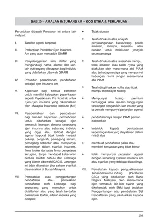 BAB 20 - AMALAN INSURANS AM – KOD ETIKA & PERLAKUAN
Peruntukan dibawah Peraturan ini antara lain
meliputi:
I.	 Takrifan agensi korporat
II.	 Perlantikan Pendaftar Ejen Insurans
	 Am yang akan mentadbir GIARR
III.	 Penyelenggaraan satu daftar yang
mengandungi nama, alamat dan lain-
lain butiran yang ditetapkan bagi individu
yang didaftarkan dibawah GIARR
IV.	 Prosedur permohonan pendaftaran
sebagai ejen insurans am
V.	 Keperluan bagi semua pemohon
untuk memiliki kelayakan peperiksaan
seperti Peperiksaan Pra Kontrak untuk
Ejen-Ejen Insurans yang dikendalikan
oleh Malaysia Insurance Institute (MII)
VI.	 Pemberitahuan dan pembatasan
bagi lain-lain keperluan permohonan
untuk didaftarkan sebagai ejen
termasuk larangan dimana seseorang
ejen insurans atau sebarang individu
yang digaji atau terlibat dengan
agensi korporat tidak boleh menjadi
pekerja, pengarah, pemegang saham,
pemegang debentur atau mempunyai
kepentingan dalam syarikat insurans,
firma broker dan/atau firma penyelaras
kerugian, tanpa mendapat kebenaran
bertulis terlebih dahulu dari Lembaga
yang dilantik dibawah ICAGIB. Larangan
ini tidak dikenakan jika saham syarikat
disenaraikan di Bursa Malaysia.
VII.	 Pembatalan atau penggantungan
pendaftaran atau penolakkan
pendaftaran oleh Lembaga bagi
seseorang yang memohon untuk
didaftarkan atau yang telah berdaftar
dalam buku Daftar, adalah mereka yang
didapati:
•	 Tidak siuman
•	 Telah dihukum atas jenayah
penyalahgunaan kuasa/wang, pecah
amanah, menipu, memalsu atau
cubaan untuk melakukan jenayah
seumpamanya
•	 Telah dihukum atas kesalahan menipu,
tidak amanah atau salah nyata yang
dilakukan oleh mana-mana ahli PIAM
atau terhadap sesiapa yang mempunyai
hubungan rasmi dengan mana-mana
ahli PIAM
•	 Telah diisytiharkan muflis atau tidak
mampu membayar hutang
•	 Mempunyai hutang premium
bertunggak atau lain-lain tanggungan
kewangan dengan lain-lain insurer yang
ia pernah mempunyai perjanjian agensi
•	 pendaftarannya dengan PIAM pernah
ditamatkan
•	 tertakluk kepada pembatasan
kepentingan lain yang dinyatakan dalam
(vi) di atas
•	 membuat pendaftaran palsu atau
memberi kenyataan yang tidak benar
•	 tidak mempunyai perjanjian agensi
dengan sebarang syarikat insurans am
atau syarikat yang didakwa diwakilinya.
VIII.	 Pematuhan kepada penguatkuasaan
Tunai-Sebelum-Lindung (Peraturan
CBC) yang dikeluarkan oleh Bank
Negara Malaysia, oleh mana-mana
ejen termasuk lain-lain syarat yang
dikehendaki oleh BNM bagi tindakan
Penggantungan atau pembatalan Sijil
Pendaftaran yang dikeluarkan kepada
ejen.
298
 