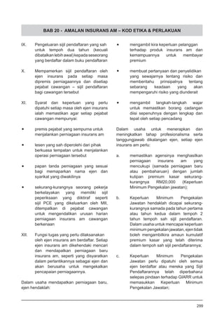 BAB 20 - AMALAN INSURANS AM – KOD ETIKA & PERLAKUAN
IX.	 Pengeluaran sijil pendaftaran yang sah
untuk tempoh dua tahun (kecuali
dibatalkanlebihawal)kepadaseseorang
yang berdaftar dalam buku pendaftaran
X.	 Mempamerkan sijil pendaftaran oleh
ejen insurans pada setiap masa
dipremis perniagaannya dan disetiap
pejabat cawangan – sijil pendaftaran
bagi cawangan tersebut
XI.	 Syarat dan keperluan yang perlu
dipatuhi setiap masa oleh ejen insurans
ialah memastikan agar setiap pejabat
cawangan mempunyai:
•	 premis pejabat yang sempurna untuk
menjalankan perniagaan insurans am
•	 lesen yang sah diperolehi dari pihak
berkuasa tempatan untuk menjalankan
operasi perniagaan tersebut
•	 papan tanda perniagaan yang sesuai
bagi memaparkan nama ejen dan
syarikat yang diwakilinya
•	 sekurang-kurangnya seorang pekerja
berkelayakan yang memiliki sijil
peperiksaan yang diiktiraf seperti
sijil PCE yang dikeluarkan oleh MII,
ditempatkan di pejabat cawangan
untuk mengendalikan urusan harian
perniagaan insurans am cawangan
berkenaan
XII.	 Fungsi tugas yang perlu dilaksanakan
oleh ejen insurans am berdaftar. Setiap
ejen insurans am dikehendaki mencari
dan mendapatkan perniagaan baru
insurans am, seperti yang disyaratkan
dalam perlantikannya sebagai ejen dan
akan berusaha untuk mengekalkan
pencapaian perniagaannya.
Dalam usaha mendapatkan perniagaan baru,
ejen hendaklah:
•	 mengambil kira keperluan pelanggan
terhadap produk insurans am dan
kemampuannya untuk membayar
premium
•	 membuat pertanyaan dan penyelidikan
yang sewajarnya tentang risiko dan
memberitahu prinsipalnya tentang
sebarang keadaan yang akan
mempengaruhi risiko yang diunderait
•	 mengambil langkah-langkah wajar
untuk memastikan borang cadangan
diisi sepenuhnya dengan lengkap dan
tepat oleh setiap pencadang
Dalam usaha untuk menerapkan dan
meningkatkan tahap profesionalisma serta
tanggungjawab dikalangan ejen, setiap ejen
insurans am perlu:
a.	 memastikan agensinya menghasilkan
perniagaan insurans am yang
mencukupi (samada perniagaan baru
atau pembaharuan) dengan jumlah
kutipan premium kasar sekurang-
kurangnya RM20,000 (Keperluan
Minimum Pengekalan jawatan);
b.	 Keperluan Minimum Pengekalan
Jawatan hendaklah dicapai sekurang-
kurangnya samada pada tahun pertama
atau tahun kedua dalam tempoh 2
tahun tempoh sah sijil pendaftaran.
Dalam usaha untuk mencapai keperluan
minimum pengekalan jawatan, ejen tidak
boleh mengambilkira amaun kumulatif
premium kasar yang telah diterima
dalam tempoh sah sijil pendaftarannya;
c.	 Keperluan Minimum Pengekalan
Jawatan perlu dipatuhi oleh semua
ejen berdaftar atau mereka yang Sijil
Pendaftarannya telah diperbaharui
selepas pindaan terhadap GIARR untuk
memasukkan Keperluan Minimum
Pengekalan Jawatan;
299
 