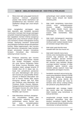 BAB 20 - AMALAN INSURANS AM – KOD ETIKA & PERLAKUAN
d.	 Mana-mana ejen yang gagal memenuhi
keperluan minimum pengekalan
jawatan tidak berhak diperbaharui sijil
pendaftarannya atau memohon untuk
didaftarkan sebagai ejen untuk tempoh
12 bulan.
Untuk mengekalkan perniagaan yang
telah diperolehi, ejen hendaklah berusaha
meneruskan hubungan baik dengan pelanggan
yang telah menjadi pemegang polisi melaluinya.
Ejen digalakkan memberi khidmat sewajarnya
kepada pihak yang membuat tuntutan dengan
cara membantu mereka melengkapkan borang
tuntutan, disamping mematuhi syarat-syarat
yang ditetapkan berkaitan dengan penyelesaian
tuntutan. Walau bagaimanapun, ejen insurans
tidak dibenarkan menjalankan tugas berkaitan
dengan penyiasatan kerugian, menyelaras
kerugian, menyelesai atau meluluskan
sebarang tuntutan insurans.
XIII.	 Perlakuan seseorang ejen insurans
am hendaklah berpandukan kepada
Kod Amalan Perniagaan Insurans
Am untuk Semua Pengantara Selain
Dari Broker Insurans Berdaftar, yang
disertakan dalam sebagai lampiran III
ICAGIB (lihat 20.1.5 dalam bab ini).
Suatu ikrar perisytiharan pematuhan
kod perlu ditandatangani oleh semua
ejen insurans am yang berdaftar. Broker
insurans di Malaysia dikecualikan dari
kod ini kerana mereka telah secara
khususnya dikawal oleh Kod Etika
dan Perlakuan yang dikeluarkan oleh
Persatuan Broker Insurans Malaysia.
Sebagai tambahan kepada Kod Amalan
Perniagaan Insurans Am untuk Semua
Pengantara kecuali Broker Insurans
Berdaftar, ejen insurans :
a.	 tidak dibenarkan membuat, mengeluar
atau menyebabkan berlaku atau
mengeluarkan sebarang kenyataan
perbandingan secara bertulis atau
lisan yang menyalahnyatakan
atau menyeleweng, tidak adil atau
perbandingan berat sebelah berkaitan
dengan syarat, tempoh dan faedah
sebarang polisi;
b.	 tidak boleh menghalang mana-mana
individu untuk menguatkuasakan
insurans dengan memberitahu
fakta matan kepada insurer atau
mempengaruhi individu berkenaan
supaya tidak memberitahu fakta
berkenaan;
c.	 tidak boleh mempengaruhi seseorang
menguatkuasakan insurans dengan
membuat salah nyataan kepada insurer
am berkaitan dengan fakta matan;
d.	 tidak boleh pada bila-bila masa
mewakili lebih dari dua insurer am;
e.	 tidak boleh melantik mana-mana
individu untuk mendapatkan perniagaan
insurans bagi pihaknya dan tidak
boleh membayar apa-apa komisen
kepada individu berkenaan atau lain-
lain imbuhan yang berkaitan dengan
urusniaga tersebut. Larangan ini tidak
melibatkan agensi korporat yang
melantik pekerja sepenuh masa bagi
mendapatkan perniagaan insurans;
f.	 hendaklah mematuhi semua terma dan
syarat yang ditetapkan dibawah ICAGIB
yang dibuat diantara dan dikalangan
ahli-ahli PIAM (yang dipinda dan
mungkin akan dipinda dari masa ke
semasa) serta semua undang-undang
dan peraturan yang dikeluarkan dan:
•	 menghendaki ejen menjaga tingkah
laku secara wajar dan bersesuaian
dalam keadaan yang memerlukan ia
berbuat demikian;
•	 menghendaki prinsipal kepada ejen
berkenaan memastikan yang ejen
tersebut memelihara tingkah lakunya
agar bersesuaian dengan keadaan yang
memerlukan ia berbuat demikian.
300
 