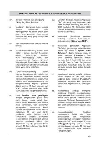 BAB 20 - AMALAN INSURANS AM – KOD ETIKA & PERLAKUAN
XIV.	 Bayaran Premium atau Wang yang
	 Dikutip Bagi Pihak Prinsipal:
a.	 hendaklah diserahkan terus kepada
prinsipal (insurernya) atau
mendepositkan ke dalam akaun bank
atas nama prinsipal, akan semua
premium dan wang yang dikutip bagi
pihak prinsipal.
b.1.	 Ejen perlu memastikan perkara-perkara
	 berikut:
aa. 	 ‘Tunai-Sebelum-Lindung’ dalam polisi
motor – semua premium hendaklah
dikutip sepenuhnya sebelum
mula menanggung risiko, dan
menyerahkannya kepada prinsipal
dalam tempoh 7 hari bekerja dari tarikh
kutipan premium atau tarikh kuatkuasa
polisi, yang mana terdahulu;
bb.	 “Tunai-Sebelum-Lindung’ dalam
insurans kemalangan diri individu dan
insurans perjalanan individu, semua
premium hendaklah dikutip sepenuhnya
sebelum mula menanggung risiko, dan
menyerahkannya kepada prinsipal
dalam tempoh 15 hari kalendar dari
tarikh kutipan premium atau tarikh
kuatkuasa polisi, yang mana terdahulu;
cc.	 Untuk lain-lain kelas perniagaan
dengan pengecualian pada polisi
marin kargo, marin kapal, bon,
semua risiko kontraktor dan semua
risiko pembinaan, ejen dibolehkan
menawarkan kemudahan kredit
kepada pelanggannya untuk tempoh
maksimum 60 hari dari tarikh
kuatkuasa polisi, dengan syarat
kemudahan tersebut diluluskan
secara bertulis oleh prinsipal. Semua
premium hendaklah dikutip dan
diserahkan kepada prinsipal dalam
tempoh 15 hari kalendar dari tarikh
kutipan premium.
b.2.	 Lanjutan dari Garis Panduan Keperluan
CBC (pindaan) yang dikeluarkan oleh
PIAM dibawah Pekeliling Ahli No 187
2008 bertarikh 15 September 2008
(Garis Panduan Keperluan CBC), setiap
insurer dikehendaki:
	
aa.	 mengawasi pematuhan ejen-ejen
terhadap keperluan tunai-sebelum-
lindung (motor) (“Keperluan CBC”).
bb.	 mengawasi pematuhan Keperluan
CBC oleh ejen-ejennya melalui laporan
setiap tiga bulan (“Laporan Suku
Tahunan”) dalam tempoh masa 2
tahun kalendar (“Tempoh”). Dua
tahun pertama berkenaan adalah
bermula dari 1 Julai 2005 dan tamat
pada 31 Disember 2006. Pengawasan
pematuhan Keperluan CBC ini akan
bermula semula bagi setiap tempoh
berikutnya;
cc.	 menghantar laporan kepada Lembaga
dalam tempoh 14 hari bagi setiap
Laporan Suku Tahunan (“Laporan”)
mengenai sebarang kes kegagalan
pematuhan Keperluan CBC oleh ejen-
ejen.
dd.	 memberitahu Lembaga mengenai
sebarang tindakan penggantungan
tugasejen-ejen.Maklumaninihendaklah
dibuat secara bertulis (“Pemberitahuan
Mengenai Tindakan Penggantungan”)
kepada Lembaga dalam tempoh 14 hari
dari tarikh tamat tempoh laporan suku
tahunan.
ee.	 menguatkuasakan tindakan
menggantung tugas ejen yang
dimaksudkan, dari menjalankan
sebarang aktiviti perniagaan melibatkan
Keperluan CBC untuk tempoh 6 bulan
(“Penggantungan”) dimana tarikh
penggantungan bermula 14 hari dari
tarikh pengeluaran Notis Tindakan
Penggantungan.
301
 