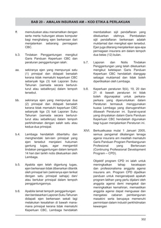BAB 20 - AMALAN INSURANS AM – KOD ETIKA & PERLAKUAN
ff.	 memutuskan atau menamatkan dengan
serta merta hubungan ekses komputer
bagi menghalang ejen berkenaan dari
menjalankan sebarang perniagaan
CBC.
b.3.	 Tindakan Penggantungan mengikut
Garis Panduan Keperluan CBC dan
peraturan penggantungan ialah:
aa.	 sekiranya ejen yang mempunyai satu
(1) prinsipal dan didapati bersalah
kerana tidak mematuhi keperluan CBC
sebanyak tiga (3) kali Laporan Suku
Tahunan (samada secara berturut-
turut atau sebaliknya) dalam tempoh
tersebut.
bb.	 sekiranya ejen yang mempunyai dua
(2) prinsipal dan didapati bersalah
kerana tidak mematuhi keperluan CBC
sebanyak tiga (3) kali Laporan Suku
Tahunan (samada secara berturut-
turut atau sebaliknya) dalam tempoh
perkhidmatan dengan salah satu atau
kedua-dua prinsipal.
b.4.	 Lembaga hendaklah diberitahu dan
menghendaki lain-lain prinsipal yang
ejen tersebut menjalani hukuman
gantung tugas, agar mengambil
tindakan penggantungan dalam tempoh
14 hari dari tarikh notis dikeluarkan oleh
Lembaga.
b.5.	 Apabila ejen telah digantung tugas,
ejen berkenaan tidak dibenarkan dilantik
oleh prinsipal lain (sekiranya ejen terikat
dengan satu prinsipal sahaja) dan/
atau bertukar prinsipal dalam tempoh
penggantungannya.
b.6.	 Apabila tamat tempoh penggantungan
danberdasarkanLaporanSukuTahunan
didapati ejen berkenaan sekali lagi
melakukan kesalahan di bawah mana-
mana prinsipal kerana tidak mematuhi
Keperluan CBC, Lembaga hendaklah
membatalkan sijil pendaftaran yang
dikeluarkan olehnya. Pembatalan
sijil pendaftaran berkenaan adalah
muktamad dan mengikat ejen tersebut.
Ejen juga dilarang menjalankan apa-apa
perniagaan insurans am dalam tempoh
dua belas (12) bulan.
b.7.	 Laporan dan Notis Tindakan
Penggantungan yang telah dikeluarkan
mengikut ketetapan Garis Panduan
Keperluan CBC hendaklah dianggap
sebagai muktamad dan tidak boleh
dipertikaikan oleh Lembaga.
b.8.	 Keperluan peraturan 9(iii), 19, 20 dan
21 di bawah peraturan ini tidak
boleh digunapakai untuk perkara-
perkara yang diperuntukkan dalam
Peraturan termasuk menggunakan
kuasa Lembaga yang dianugerahkan
dibawah Peraturan ini. Syarat-syarat
yang dinyatakan dalam Garis Panduan
Keperluan CBC hendaklah digunakan
bagi tujuan menjalankan Peraturan ini.
XIVI.	 Berkuatkuasa mulai 1 Januari 2005,
semua pengamal dikalangan tenaga
agensi insurans am mestilah mematuhi
Garis Panduan Program Pembangunan
Profesional yang Berterusan
(Continuing Professional Development
Program – CPD).
Objektif program CPD ini ialah untuk
meningkatkan tahap kecekapan
dan profesionalisma anggota agensi
insurans am. Program CPD dijadikan
panduan untuk mengenalpasti apakah
program latihan yang perlu dijalani oleh
anggota agensi demi mengekal dan
meningkatkan kemahiran, memastikan
anggota agensi dapat menguasai dan
mengatasi cabaran pembangunan
masakini serta berupaya memenuhi
permintaan dalam industri perkhidmatan
kewangan
302
 
