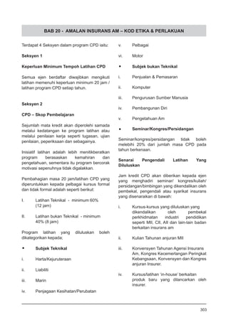 BAB 20 - AMALAN INSURANS AM – KOD ETIKA & PERLAKUAN
Terdapat 4 Seksyen dalam program CPD iaitu:
Seksyen 1
Keperluan Minimum Tempoh Latihan CPD
Semua ejen berdaftar diwajibkan mengikuti
latihan memenuhi keperluan minimum 20 jam /
latihan program CPD setiap tahun.
Seksyen 2
CPD – Skop Pembelajaran
Sejumlah mata kredit akan diperolehi samada
melalui kedatangan ke program latihan atau
melalui penilaian kerja seperti tugasan, ujian
penilaian, peperiksaan dan sebagainya.
Inisiatif latihan adalah lebih menitikberatkan
program berasaskan kemahiran dan
pengetahuan, sementara itu program bercorak
motivasi sepenuhnya tidak digalakkan.
Pembahagian masa 20 jam/latihan CPD yang
diperuntukkan kepada pelbagai kursus formal
dan tidak formal adalah seperti berikut:
I.	 Latihan Teknikal - minimum 60%
	 (12 jam)
II.	 Latihan bukan Teknikal - minimum
	 40% (8 jam)
Program latihan yang diluluskan boleh
dikategorikan kepada;
•	 Subjek Teknikal
i.	 Harta/Kejuruteraan
ii.	 Liabiliti
iii.	 Marin
iv.	 Penjagaan Kesihatan/Perubatan
v.	 Pelbagai
vi.	 Motor
•	 Subjek bukan Teknikal
i.	 Penjualan & Pemasaran
ii.	 Komputer
iii.	 Pengurusan Sumber Manusia
iv.	 Pembangunan Diri
v.	 Pengetahuan Am
•	 Seminar/Kongres/Persidangan
Seminar/kongres/persidangan tidak boleh
melebihi 20% dari jumlah masa CPD pada
tahun berkenaan.
Senarai Pengendali Latihan Yang
Diluluskan
Jam kredit CPD akan diberikan kepada ejen
yang menghadiri seminar/ kongres/kuliah/
persidangan/bimbingan yang dikendalikan oleh
pembekal, pengendali atau syarikat insurans
yang disenaraikan di bawah:
i.	 Kursus-kursus yang diluluskan yang
dikendalikan oleh pembekal
perkhidmatan industri pendidikan
seperti MII, CII, AII dan lain-lain badan
berkaitan insurans am
ii.	 Kulian Tahunan anjuran MII
iii.	 Konvensyen Tahunan Agensi Insurans
Am, Kongres Kecemerlangan Peringkat
Kebangsaan, Konvensyen dan Kongres
anjuran Insurer.
iv.	 Kursus/latihan ‘in-house’ berkaitan
produk baru yang dilancarkan oleh
insurer.
303
 