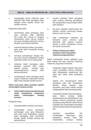 BAB 20 - AMALAN INSURANS AM – KOD ETIKA & PERLAKUAN
v.	 menganggap semua maklumat yang
diberikan oleh bakal pemegang polisi
sebagai rahsia kepada dirinya dan
syarikat insurans	
Pengantara tidak boleh:-
i.	 memberitahu bakal pemegang polisi
yang namanya telah diperolehi
dari orang lain, kecuali ia sanggup
memberitahu nama individu tersebut
dan juga mendapat kebenaran individu
tersebut untuk berbuat demikian;
ii.	 membuat sebarang kritikan yang tidak
tepat serta tidak munasabah tentang
insurer lain;
iii.	 membuat perbandingan dengan lain-
lain polisi, kecuali menjelaskan tentang
perbezaan antara ciri-ciri setiap polisi;
iv.	 melarang bakal pemegang polisi
daripada memberi fakta matan
kepada syarikat insurans atau
mempengaruhinya supaya tidak
berbuat demikian;
v.	 mempengaruhi bakal pemegang polisi
supaya melakukan salahnyata tentang
fakta matan kepada syarikat insurans.
Faktor yang perlu diberi perhatian apabila
menerangkan tentang kontrak
b.	 Faktor-faktorberikutmestilahberada
dalam pengetahuan pengantara
ketika menerangkan tentang
kontrak:-
Pengantara akan;
i.	 memperkenalkan syarikat insuransnya;	
ii.	 menerangkan semua peruntukan
perlindungan asas yang ditawarkan
oleh polisi yang dicadangkan supaya
bakal pemegang polisi memahami
dengan sebaik mungkin tentang apa
yang dibelinya;
iii.	 menarik perhatian bakal pemegang
polisi tentang sebarang pembatasan
dan pengecualian yang terdapat dalam
polisi tersebut;
iv.	 jika perlu, dapatkan nasihat pakar dari
syarikat insurans berhubung dengan
perkara i) dan ii) di atas;
v.	 tidak mengenakan sebarang caj
tambahan selain premium yang
dikenakan oleh syarikat insurans,
kecuali ia boleh menjelaskan amaun
dan tujuan caj tersebut;
c.	 Perkara berikut perlu diberi
	 perhatian ketika menyatakan
	 maklumat pengunderaitan:-
Ketika memperolehi borang cadangan yang
telah lengkap diisi atau menerima sebarang
maklumat, pengantara hendaklah
-	 mengambil segala langkah yang perlu
untuk memastikan borang cadangan
telah dilengkapkan sepenuhnya dan
tepat oleh setiap bakal pemegang
polisi;
-	 elakkan dari mempengaruhi bakal
pemegang polisi dan menjelaskan
bahawa setiap jawapan atau
kenyataan yang diberi adalah menjadi
tanggungjawab bakal pemegang polisi;
-	 memastikan bahawa bakal pemegang
polisi faham tentang akibat
ketidaknyataan dan ketidaktepatan iaitu
dengan menarik perhatiannya kepada
kenyataan yang berkaitan dalam borang
cadangan dan menerangkan kenyataan
tersebut kepada bakal pemegang polisi;
dan
-	 membuat penyelidikan dan
mendapatkan keterangan yang
sewajarnya tentang risiko dan
memberitahu prinsipal tentang
306
 
